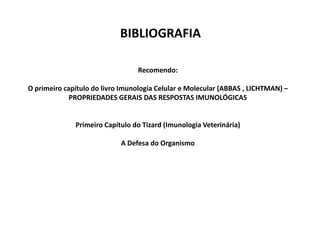 BIBLIOGRAFIA
Recomendo:
O primeiro capítulo do livro Imunologia Celular e Molecular (ABBAS , LICHTMAN) –
PROPRIEDADES GERAIS DAS RESPOSTAS IMUNOLÓGICAS

Primeiro Capítulo do Tizard (Imunologia Veterinária)
A Defesa do Organismo

 