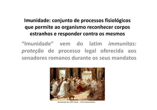 Imunidade: conjunto de processos fisiológicos
que permite ao organismo reconhecer corpos
estranhos e responder contra os mesmos

“Imunidade” vem do latim immunitas:
proteção de processo legal oferecida aos
senadores romanos durante os seus mandatos

Assasinato de Júlio César – Irina Gornostaeva

 