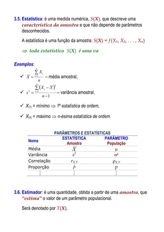3.5. Estatística: é uma medida numérica, S(X), que descreve uma
característica da amostra e que não depende de parâmetros
desconhecidos.
A estatística é uma função da amostra: S(X) = f (X1, X2, . . . , Xn)
 toda estatística S(X) é uma va
Exemplos:

n
X
X
n
i
i

 1
– média amostral,

 
1
1
2
2





n
XX
s
n
i
i
– variância amostral,
 X(1) = mínimo  1ª estatística de ordem,
 X(n) = máximo  n-ésima estatística de ordem.
PARÂMETROS E ESTATÍSTICAS
Nome
ESTATÍSTICA
Amostra
PARÂMETRO
População
Média X 
Variância s2
2
Correlação rX,Y X,Y
Proporção pˆ p
  
3.6. Estimador: é uma quantidade, obtida a partir de uma amostra, que
“estima” o valor de um parâmetro populacional.
Será denotado por T(X).
 