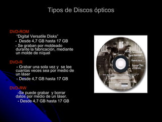 Tipos de Discos ópticos DVD-ROM “ Digital Versatile Disks” -  Desde 4,7 GB hasta 17 GB - Se graban por moldeado  durante la fabricación, mediante un molde de níquel  DVD-R - Grabar una sola vez y  se lee  cuantas veces sea por medio de un láser - Desde 4,7 GB hasta 17 GB DVD-RW -Se puede grabar  y borrar  datos por medio de un láser. - Desde 4,7 GB hasta 17 GB  