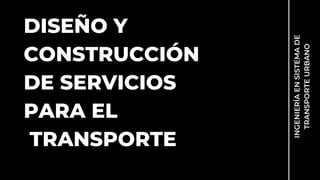 DISEÑO Y
CONSTRUCCIÓN
DE SERVICIOS
PARA EL
TRANSPORTE
INGENIERÍA
EN
SISTEMA
DE
TRANSPORTE
URBANO
 