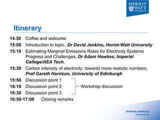 Itinerary
14.30 Coffee and welcome
15:00 Introduction to topic , Dr David Jenkins, Heriot-Watt University
15:10 Estimating Marginal Emissions Rates for Electricity Systems
       Progress and Challenges, Dr Adam Hawkes, Imperial
       College/AEA Tech.
15:30 Carbon intensity of electricity: towards more realistic numbers,
       Prof Gareth Harrison, University of Edinburgh
15:50 Discussion point 1
16:10 Discussion point 2            Workshop discussion
16:30 Discussion point 3
16:50-17:00   Closing remarks
 