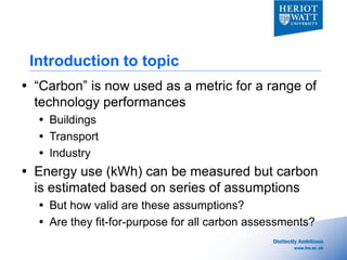 Introduction to topic
 “Carbon” is now used as a metric for a range of
  technology performances
   Buildings
   Transport
   Industry
 Energy use (kWh) can be measured but carbon
  is estimated based on series of assumptions
   But how valid are these assumptions?
   Are they fit-for-purpose for all carbon assessments?
 