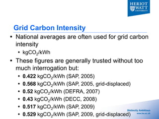 Grid Carbon Intensity
 National averages are often used for grid carbon
  intensity
   kgCO2/kWh
 These figures are generally trusted without too
  much interrogation but:
     0.422 kgCO2/kWh (SAP, 2005)
     0.568 kgCO2/kWh (SAP, 2005, grid-displaced)
     0.52 kgCO2/kWh (DEFRA, 2007)
     0.43 kgCO2/kWh (DECC, 2008)
     0.517 kgCO2/kWh (SAP, 2009)
     0.529 kgCO2/kWh (SAP, 2009, grid-displaced)
 