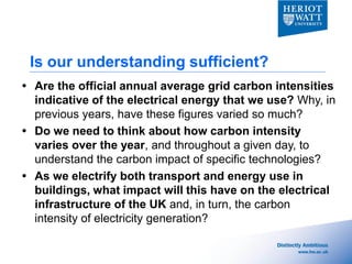 Is our understanding sufficient?
 Are the official annual average grid carbon intensities
  indicative of the electrical energy that we use? Why, in
  previous years, have these figures varied so much?
 Do we need to think about how carbon intensity
  varies over the year, and throughout a given day, to
  understand the carbon impact of specific technologies?
 As we electrify both transport and energy use in
  buildings, what impact will this have on the electrical
  infrastructure of the UK and, in turn, the carbon
  intensity of electricity generation?
 