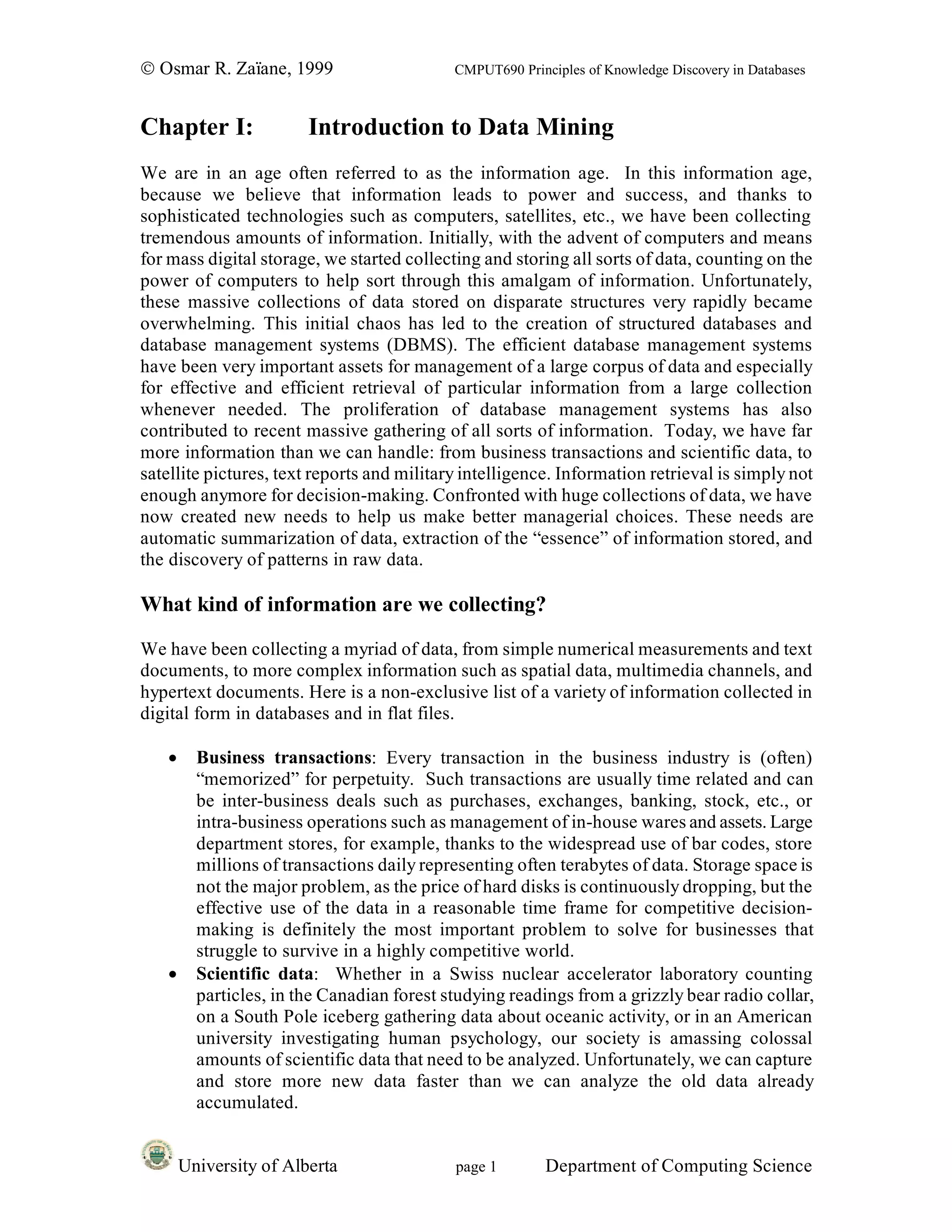 © Osmar R. Zaïane, 1999                     CMPUT690 Principles of Knowledge Discovery in Databases



Chapter I:              Introduction to Data Mining
We are in an age often referred to as the information age. In this information age,
because we believe that information leads to power and success, and thanks to
sophisticated technologies such as computers, satellites, etc., we have been collecting
tremendous amounts of information. Initially, with the advent of computers and means
for mass digital storage, we started collecting and storing all sorts of data, counting on the
power of computers to help sort through this amalgam of information. Unfortunately,
these massive collections of data stored on disparate structures very rapidly became
overwhelming. This initial chaos has led to the creation of structured databases and
database management systems (DBMS). The efficient database management systems
have been very important assets for management of a large corpus of data and especially
for effective and efficient retrieval of particular information from a large collection
whenever needed. The proliferation of database management systems has also
contributed to recent massive gathering of all sorts of information. Today, we have far
more information than we can handle: from business transactions and scientific data, to
satellite pictures, text reports and military intelligence. Information retrieval is simply not
enough anymore for decision-making. Confronted with huge collections of data, we have
now created new needs to help us make better managerial choices. These needs are
automatic summarization of data, extraction of the “essence” of information stored, and
the discovery of patterns in raw data.

What kind of information are we collecting?

We have been collecting a myriad of data, from simple numerical measurements and text
documents, to more complex information such as spatial data, multimedia channels, and
hypertext documents. Here is a non-exclusive list of a variety of information collected in
digital form in databases and in flat files.

   •     Business transactions: Every transaction in the business industry is (often)
         “memorized” for perpetuity. Such transactions are usually time related and can
         be inter-business deals such as purchases, exchanges, banking, stock, etc., or
         intra-business operations such as management of in-house wares and assets. Large
         department stores, for example, thanks to the widespread use of bar codes, store
         millions of transactions daily representing often terabytes of data. Storage space is
         not the major problem, as the price of hard disks is continuously dropping, but the
         effective use of the data in a reasonable time frame for competitive decision-
         making is definitely the most important problem to solve for businesses that
         struggle to survive in a highly competitive world.
   •     Scientific data: Whether in a Swiss nuclear accelerator laboratory counting
         particles, in the Canadian forest studying readings from a grizzly bear radio collar,
         on a South Pole iceberg gathering data about oceanic activity, or in an American
         university investigating human psychology, our society is amassing colossal
         amounts of scientific data that need to be analyzed. Unfortunately, we can capture
         and store more new data faster than we can analyze the old data already
         accumulated.


       University of Alberta                page 1        Department of Computing Science
 