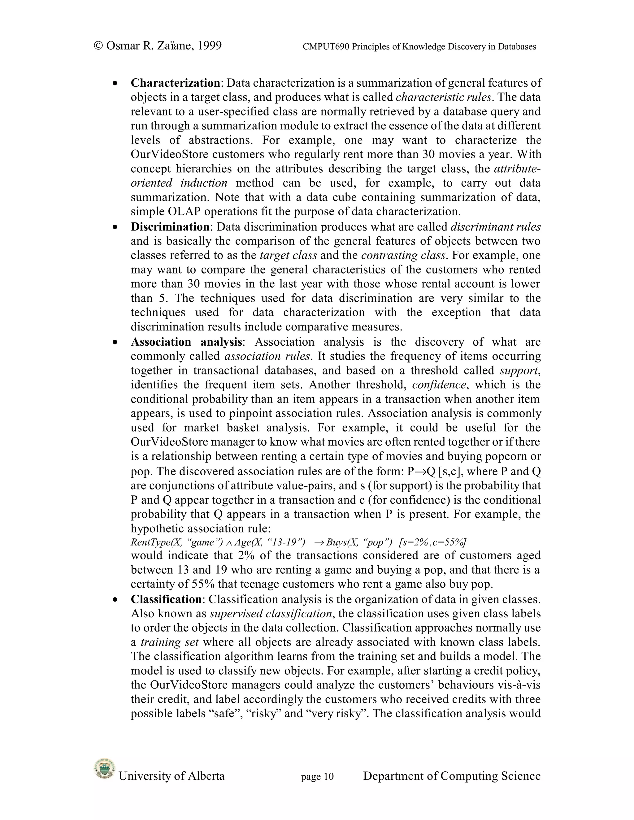 © Osmar R. Zaïane, 1999                      CMPUT690 Principles of Knowledge Discovery in Databases


   •     Characterization: Data characterization is a summarization of general features of
         objects in a target class, and produces what is called characteristic rules. The data
         relevant to a user-specified class are normally retrieved by a database query and
         run through a summarization module to extract the essence of the data at different
         levels of abstractions. For example, one may want to characterize the
         OurVideoStore customers who regularly rent more than 30 movies a year. With
         concept hierarchies on the attributes describing the target class, the attribute-
         oriented induction method can be used, for example, to carry out data
         summarization. Note that with a data cube containing summarization of data,
         simple OLAP operations fit the purpose of data characterization.
   •     Discrimination: Data discrimination produces what are called discriminant rules
         and is basically the comparison of the general features of objects between two
         classes referred to as the target class and the contrasting class. For example, one
         may want to compare the general characteristics of the customers who rented
         more than 30 movies in the last year with those whose rental account is lower
         than 5. The techniques used for data discrimination are very similar to the
         techniques used for data characterization with the exception that data
         discrimination results include comparative measures.
   •     Association analysis: Association analysis is the discovery of what are
         commonly called association rules. It studies the frequency of items occurring
         together in transactional databases, and based on a threshold called support,
         identifies the frequent item sets. Another threshold, confidence, which is the
         conditional probability than an item appears in a transaction when another item
         appears, is used to pinpoint association rules. Association analysis is commonly
         used for market basket analysis. For example, it could be useful for the
         OurVideoStore manager to know what movies are often rented together or if there
         is a relationship between renting a certain type of movies and buying popcorn or
         pop. The discovered association rules are of the form: P→Q [s,c], where P and Q
         are conjunctions of attribute value-pairs, and s (for support) is the probability that
         P and Q appear together in a transaction and c (for confidence) is the conditional
         probability that Q appears in a transaction when P is present. For example, the
         hypothetic association rule:
         RentType(X, “game”) ∧ Age(X, “13-19”) → Buys(X, “pop”) [s=2% ,c=55%]
         would indicate that 2% of the transactions considered are of customers aged
         between 13 and 19 who are renting a game and buying a pop, and that there is a
         certainty of 55% that teenage customers who rent a game also buy pop.
   •     Classification: Classification analysis is the organization of data in given classes.
         Also known as supervised classification, the classification uses given class labels
         to order the objects in the data collection. Classification approaches normally use
         a training set where all objects are already associated with known class labels.
         The classification algorithm learns from the training set and builds a model. The
         model is used to classify new objects. For example, after starting a credit policy,
         the OurVideoStore managers could analyze the customers’ behaviours vis-à-vis
         their credit, and label accordingly the customers who received credits with three
         possible labels “safe”, “risky” and “very risky”. The classification analysis would




       University of Alberta                page 10        Department of Computing Science
 