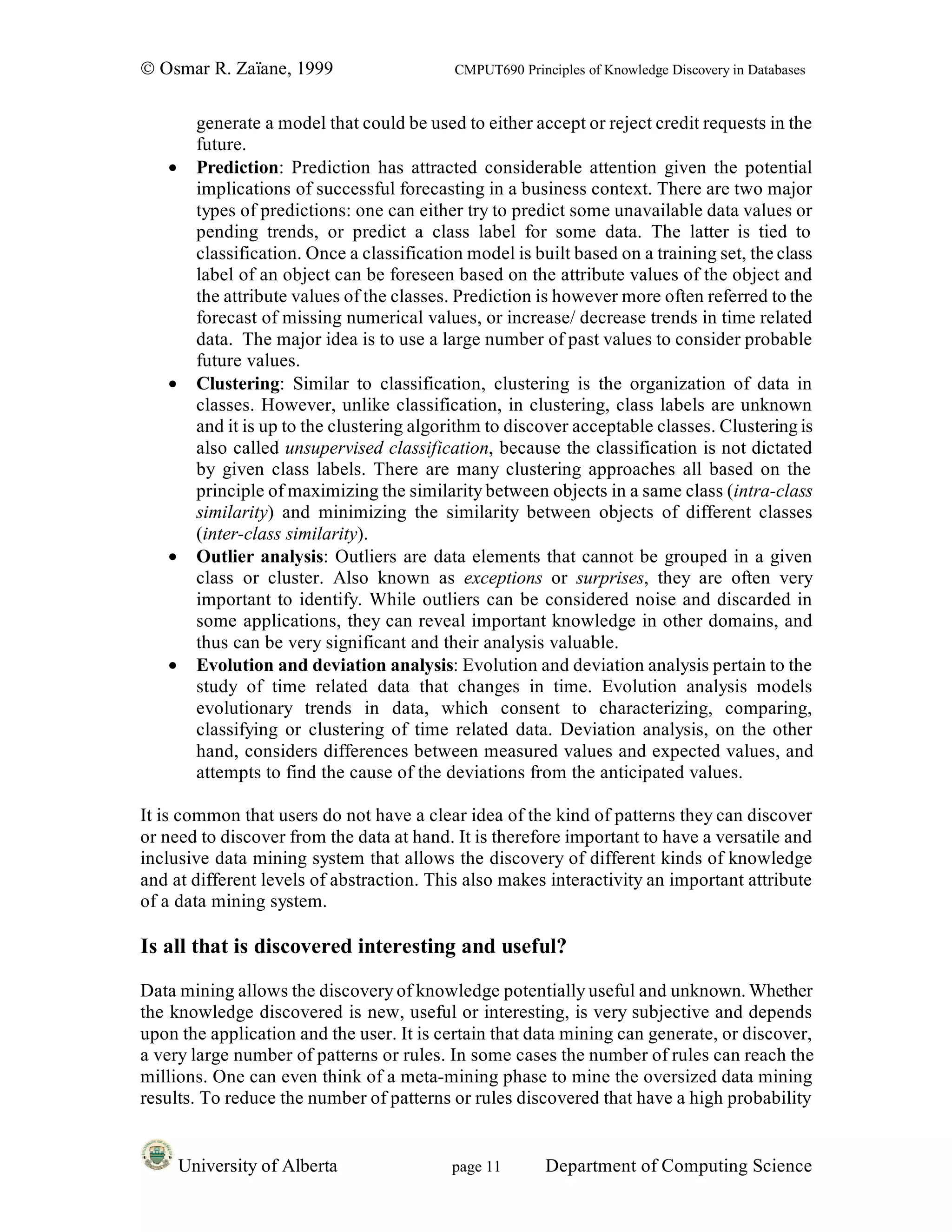 © Osmar R. Zaïane, 1999                      CMPUT690 Principles of Knowledge Discovery in Databases


         generate a model that could be used to either accept or reject credit requests in the
         future.
   •     Prediction: Prediction has attracted considerable attention given the potential
         implications of successful forecasting in a business context. There are two major
         types of predictions: one can either try to predict some unavailable data values or
         pending trends, or predict a class label for some data. The latter is tied to
         classification. Once a classification model is built based on a training set, the class
         label of an object can be foreseen based on the attribute values of the object and
         the attribute values of the classes. Prediction is however more often referred to the
         forecast of missing numerical values, or increase/ decrease trends in time related
         data. The major idea is to use a large number of past values to consider probable
         future values.
   •     Clustering: Similar to classification, clustering is the organization of data in
         classes. However, unlike classification, in clustering, class labels are unknown
         and it is up to the clustering algorithm to discover acceptable classes. Clustering is
         also called unsupervised classification, because the classification is not dictated
         by given class labels. There are many clustering approaches all based on the
         principle of maximizing the similarity between objects in a same class (intra-class
         similarity) and minimizing the similarity between objects of different classes
         (inter-class similarity).
   •     Outlier analysis: Outliers are data elements that cannot be grouped in a given
         class or cluster. Also known as exceptions or surprises, they are often very
         important to identify. While outliers can be considered noise and discarded in
         some applications, they can reveal important knowledge in other domains, and
         thus can be very significant and their analysis valuable.
   •     Evolution and deviation analysis: Evolution and deviation analysis pertain to the
         study of time related data that changes in time. Evolution analysis models
         evolutionary trends in data, which consent to characterizing, comparing,
         classifying or clustering of time related data. Deviation analysis, on the other
         hand, considers differences between measured values and expected values, and
         attempts to find the cause of the deviations from the anticipated values.

It is common that users do not have a clear idea of the kind of patterns they can discover
or need to discover from the data at hand. It is therefore important to have a versatile and
inclusive data mining system that allows the discovery of different kinds of knowledge
and at different levels of abstraction. This also makes interactivity an important attribute
of a data mining system.

Is all that is discovered interesting and useful?

Data mining allows the discovery of knowledge potentially useful and unknown. Whether
the knowledge discovered is new, useful or interesting, is very subjective and depends
upon the application and the user. It is certain that data mining can generate, or discover,
a very large number of patterns or rules. In some cases the number of rules can reach the
millions. One can even think of a meta-mining phase to mine the oversized data mining
results. To reduce the number of patterns or rules discovered that have a high probability


       University of Alberta                 page 11       Department of Computing Science
 