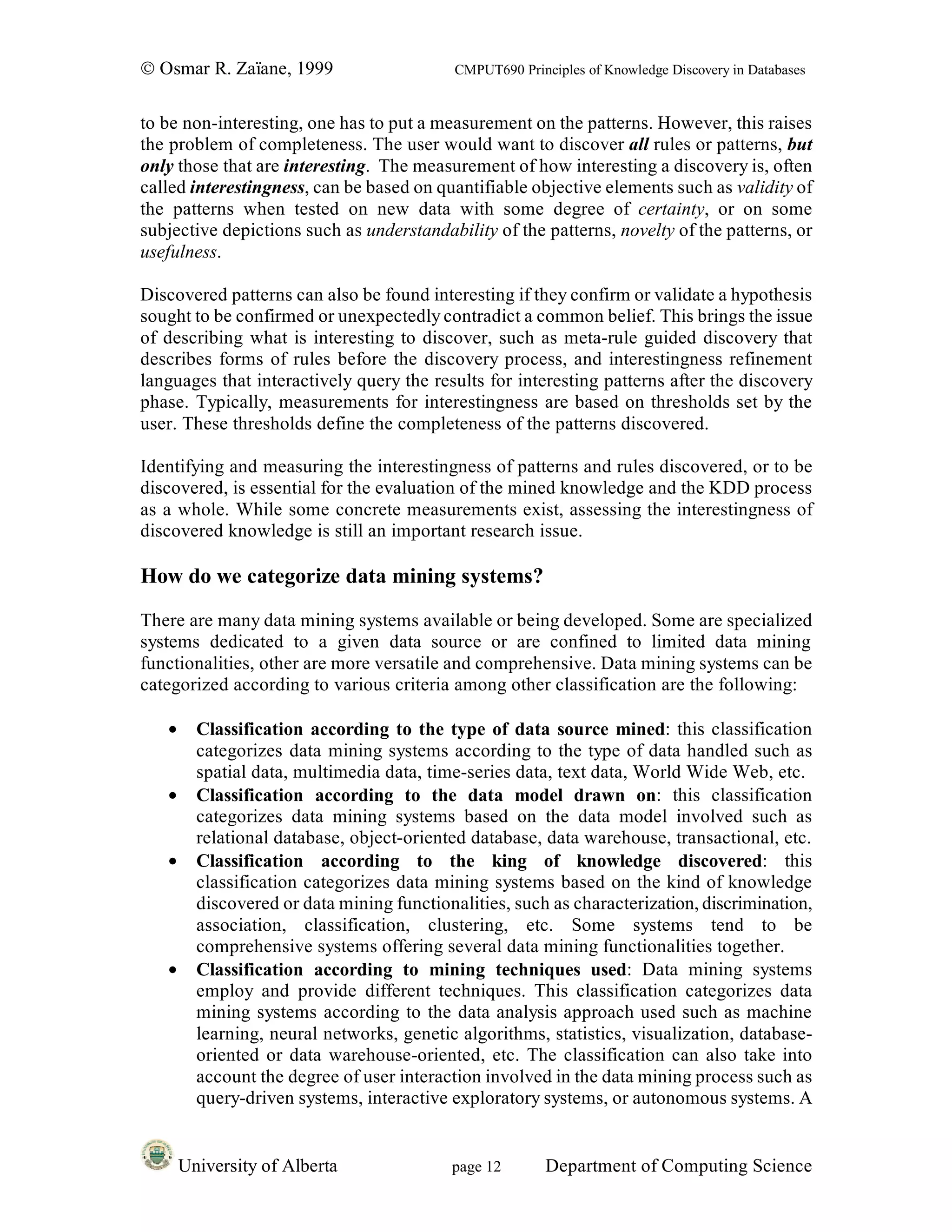 © Osmar R. Zaïane, 1999                     CMPUT690 Principles of Knowledge Discovery in Databases


to be non-interesting, one has to put a measurement on the patterns. However, this raises
the problem of completeness. The user would want to discover all rules or patterns, but
only those that are interesting. The measurement of how interesting a discovery is, often
called interestingness, can be based on quantifiable objective elements such as validity of
the patterns when tested on new data with some degree of certainty, or on some
subjective depictions such as understandability of the patterns, novelty of the patterns, or
usefulness.

Discovered patterns can also be found interesting if they confirm or validate a hypothesis
sought to be confirmed or unexpectedly contradict a common belief. This brings the issue
of describing what is interesting to discover, such as meta-rule guided discovery that
describes forms of rules before the discovery process, and interestingness refinement
languages that interactively query the results for interesting patterns after the discovery
phase. Typically, measurements for interestingness are based on thresholds set by the
user. These thresholds define the completeness of the patterns discovered.

Identifying and measuring the interestingness of patterns and rules discovered, or to be
discovered, is essential for the evaluation of the mined knowledge and the KDD process
as a whole. While some concrete measurements exist, assessing the interestingness of
discovered knowledge is still an important research issue.

How do we categorize data mining systems?

There are many data mining systems available or being developed. Some are specialized
systems dedicated to a given data source or are confined to limited data mining
functionalities, other are more versatile and comprehensive. Data mining systems can be
categorized according to various criteria among other classification are the following:

   •     Classification according to the type of data source mined: this classification
         categorizes data mining systems according to the type of data handled such as
         spatial data, multimedia data, time-series data, text data, World Wide Web, etc.
   •     Classification according to the data model drawn on: this classification
         categorizes data mining systems based on the data model involved such as
         relational database, object-oriented database, data warehouse, transactional, etc.
   •     Classification according to the king of knowledge discovered: this
         classification categorizes data mining systems based on the kind of knowledge
         discovered or data mining functionalities, such as characterization, discrimination,
         association, classification, clustering, etc. Some systems tend to be
         comprehensive systems offering several data mining functionalities together.
   •     Classification according to mining techniques used: Data mining systems
         employ and provide different techniques. This classification categorizes data
         mining systems according to the data analysis approach used such as machine
         learning, neural networks, genetic algorithms, statistics, visualization, database-
         oriented or data warehouse-oriented, etc. The classification can also take into
         account the degree of user interaction involved in the data mining process such as
         query-driven systems, interactive exploratory systems, or autonomous systems. A


       University of Alberta               page 12        Department of Computing Science
 