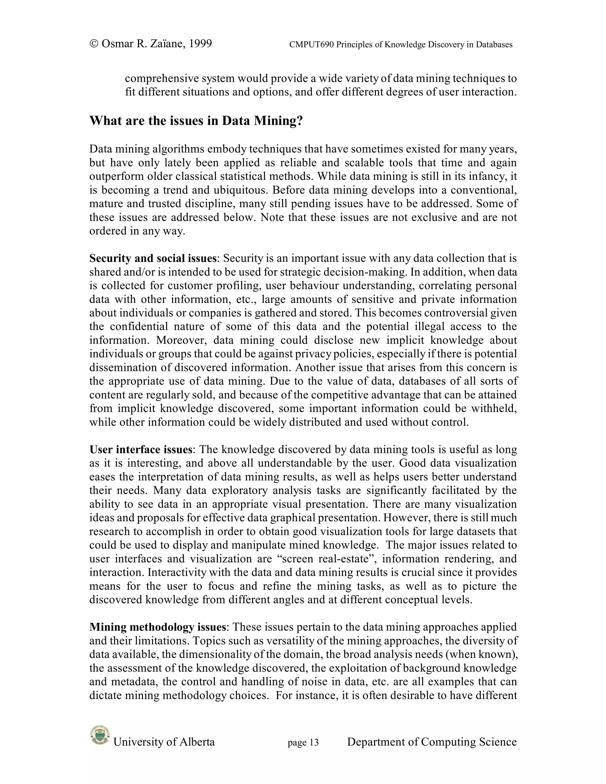 © Osmar R. Zaïane, 1999                    CMPUT690 Principles of Knowledge Discovery in Databases


       comprehensive system would provide a wide variety of data mining techniques to
       fit different situations and options, and offer different degrees of user interaction.

What are the issues in Data Mining?
Data mining algorithms embody techniques that have sometimes existed for many years,
but have only lately been applied as reliable and scalable tools that time and again
outperform older classical statistical methods. While data mining is still in its infancy, it
is becoming a trend and ubiquitous. Before data mining develops into a conventional,
mature and trusted discipline, many still pending issues have to be addressed. Some of
these issues are addressed below. Note that these issues are not exclusive and are not
ordered in any way.

Security and social issues: Security is an important issue with any data collection that is
shared and/or is intended to be used for strategic decision-making. In addition, when data
is collected for customer profiling, user behaviour understanding, correlating personal
data with other information, etc., large amounts of sensitive and private information
about individuals or companies is gathered and stored. This becomes controversial given
the confidential nature of some of this data and the potential illegal access to the
information. Moreover, data mining could disclose new implicit knowledge about
individuals or groups that could be against privacy policies, especially if there is potential
dissemination of discovered information. Another issue that arises from this concern is
the appropriate use of data mining. Due to the value of data, databases of all sorts of
content are regularly sold, and because of the competitive advantage that can be attained
from implicit knowledge discovered, some important information could be withheld,
while other information could be widely distributed and used without control.

User interface issues: The knowledge discovered by data mining tools is useful as long
as it is interesting, and above all understandable by the user. Good data visualization
eases the interpretation of data mining results, as well as helps users better understand
their needs. Many data exploratory analysis tasks are significantly facilitated by the
ability to see data in an appropriate visual presentation. There are many visualization
ideas and proposals for effective data graphical presentation. However, there is still much
research to accomplish in order to obtain good visualization tools for large datasets that
could be used to display and manipulate mined knowledge. The major issues related to
user interfaces and visualization are “screen real-estate”, information rendering, and
interaction. Interactivity with the data and data mining results is crucial since it provides
means for the user to focus and refine the mining tasks, as well as to picture the
discovered knowledge from different angles and at different conceptual levels.

Mining methodology issues: These issues pertain to the data mining approaches applied
and their limitations. Topics such as versatility of the mining approaches, the diversity of
data available, the dimensionality of the domain, the broad analysis needs (when known),
the assessment of the knowledge discovered, the exploitation of background knowledge
and metadata, the control and handling of noise in data, etc. are all examples that can
dictate mining methodology choices. For instance, it is often desirable to have different


     University of Alberta                 page 13       Department of Computing Science
 