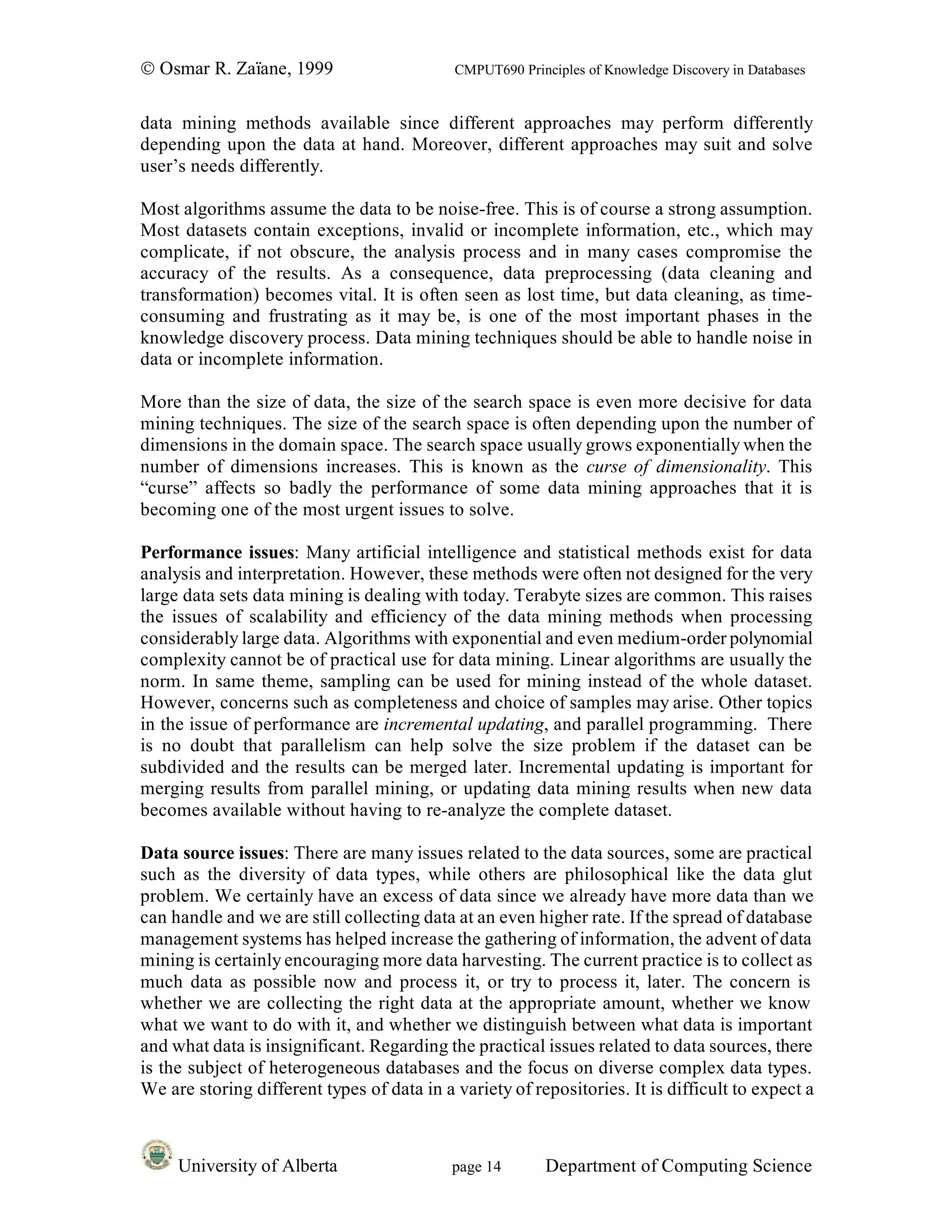 © Osmar R. Zaïane, 1999                     CMPUT690 Principles of Knowledge Discovery in Databases


data mining methods available since different approaches may perform differently
depending upon the data at hand. Moreover, different approaches may suit and solve
user’s needs differently.

Most algorithms assume the data to be noise-free. This is of course a strong assumption.
Most datasets contain exceptions, invalid or incomplete information, etc., which may
complicate, if not obscure, the analysis process and in many cases compromise the
accuracy of the results. As a consequence, data preprocessing (data cleaning and
transformation) becomes vital. It is often seen as lost time, but data cleaning, as time-
consuming and frustrating as it may be, is one of the most important phases in the
knowledge discovery process. Data mining techniques should be able to handle noise in
data or incomplete information.

More than the size of data, the size of the search space is even more decisive for data
mining techniques. The size of the search space is often depending upon the number of
dimensions in the domain space. The search space usually grows exponentially when the
number of dimensions increases. This is known as the curse of dimensionality. This
“curse” affects so badly the performance of some data mining approaches that it is
becoming one of the most urgent issues to solve.

Performance issues: Many artificial intelligence and statistical methods exist for data
analysis and interpretation. However, these methods were often not designed for the very
large data sets data mining is dealing with today. Terabyte sizes are common. This raises
the issues of scalability and efficiency of the data mining methods when processing
considerably large data. Algorithms with exponential and even medium-order polynomial
complexity cannot be of practical use for data mining. Linear algorithms are usually the
norm. In same theme, sampling can be used for mining instead of the whole dataset.
However, concerns such as completeness and choice of samples may arise. Other topics
in the issue of performance are incremental updating, and parallel programming. There
is no doubt that parallelism can help solve the size problem if the dataset can be
subdivided and the results can be merged later. Incremental updating is important for
merging results from parallel mining, or updating data mining results when new data
becomes available without having to re-analyze the complete dataset.

Data source issues: There are many issues related to the data sources, some are practical
such as the diversity of data types, while others are philosophical like the data glut
problem. We certainly have an excess of data since we already have more data than we
can handle and we are still collecting data at an even higher rate. If the spread of database
management systems has helped increase the gathering of information, the advent of data
mining is certainly encouraging more data harvesting. The current practice is to collect as
much data as possible now and process it, or try to process it, later. The concern is
whether we are collecting the right data at the appropriate amount, whether we know
what we want to do with it, and whether we distinguish between what data is important
and what data is insignificant. Regarding the practical issues related to data sources, there
is the subject of heterogeneous databases and the focus on diverse complex data types.
We are storing different types of data in a variety of repositories. It is difficult to expect a



     University of Alberta                  page 14       Department of Computing Science
 