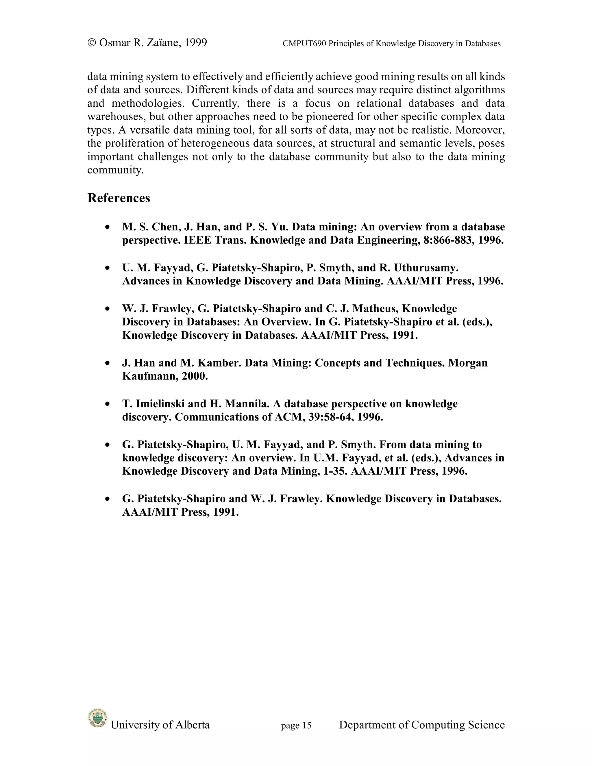 © Osmar R. Zaïane, 1999                   CMPUT690 Principles of Knowledge Discovery in Databases


data mining system to effectively and efficiently achieve good mining results on all kinds
of data and sources. Different kinds of data and sources may require distinct algorithms
and methodologies. Currently, there is a focus on relational databases and data
warehouses, but other approaches need to be pioneered for other specific complex data
types. A versatile data mining tool, for all sorts of data, may not be realistic. Moreover,
the proliferation of heterogeneous data sources, at structural and semantic levels, poses
important challenges not only to the database community but also to the data mining
community.

References

   •     M. S. Chen, J. Han, and P. S. Yu. Data mining: An overview from a database
         perspective. IEEE Trans. Knowledge and Data Engineering, 8:866-883, 1996.

   •     U. M. Fayyad, G. Piatetsky-Shapiro, P. Smyth, and R. Uthurusamy.
         Advances in Knowledge Discovery and Data Mining. AAAI/MIT Press, 1996.

   •     W. J. Frawley, G. Piatetsky-Shapiro and C. J. Matheus, Knowledge
         Discovery in Databases: An Overview. In G. Piatetsky-Shapiro et al. (eds.),
         Knowledge Discovery in Databases. AAAI/MIT Press, 1991.

   •     J. Han and M. Kamber. Data Mining: Concepts and Techniques. Morgan
         Kaufmann, 2000.

   •     T. Imielinski and H. Mannila. A database perspective on knowledge
         discovery. Communications of ACM, 39:58-64, 1996.

   •     G. Piatetsky-Shapiro, U. M. Fayyad, and P. Smyth. From data mining to
         knowledge discovery: An overview. In U.M. Fayyad, et al. (eds.), Advances in
         Knowledge Discovery and Data Mining, 1-35. AAAI/MIT Press, 1996.

   •     G. Piatetsky-Shapiro and W. J. Frawley. Knowledge Discovery in Databases.
         AAAI/MIT Press, 1991.




       University of Alberta              page 15       Department of Computing Science
 