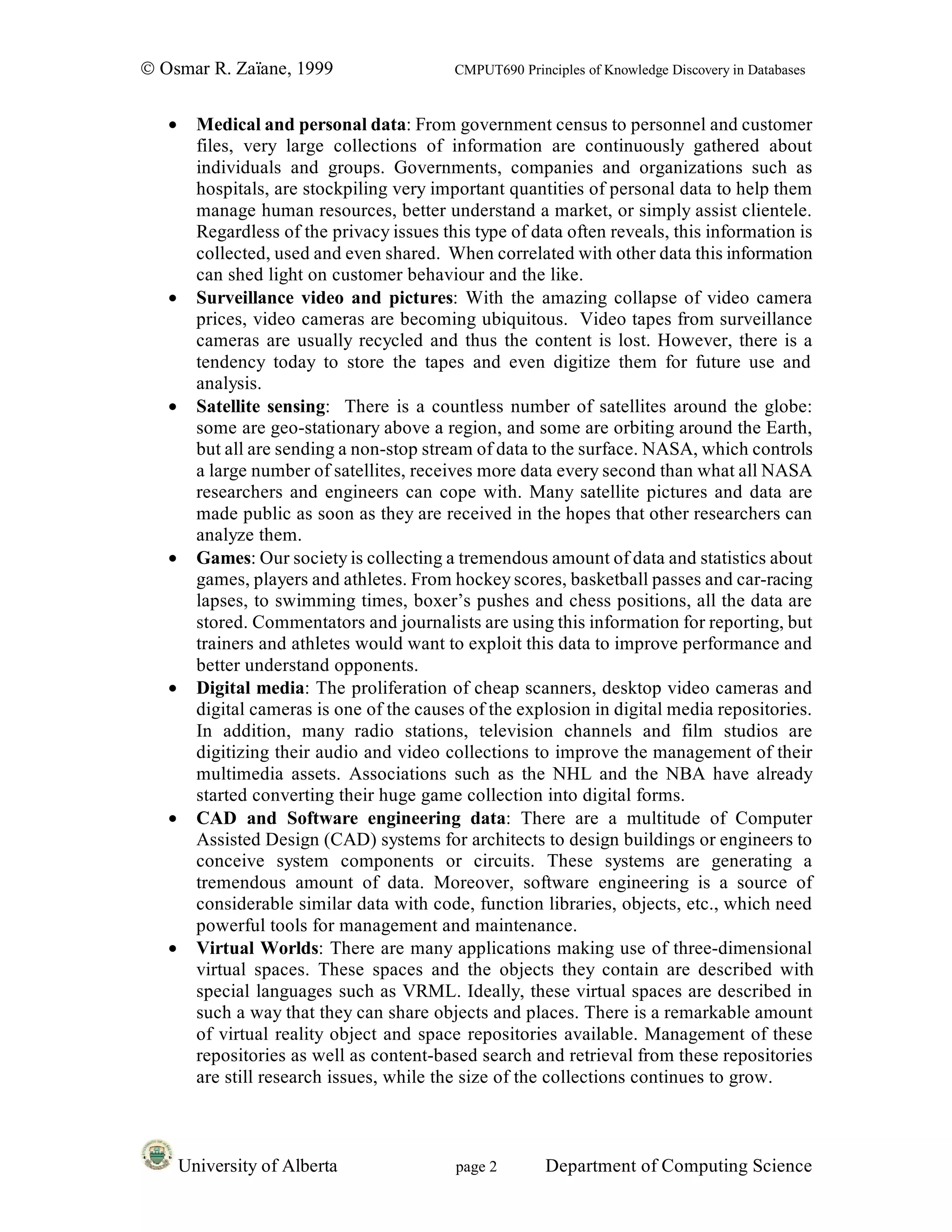 © Osmar R. Zaïane, 1999                     CMPUT690 Principles of Knowledge Discovery in Databases


   •     Medical and personal data: From government census to personnel and customer
         files, very large collections of information are continuously gathered about
         individuals and groups. Governments, companies and organizations such as
         hospitals, are stockpiling very important quantities of personal data to help them
         manage human resources, better understand a market, or simply assist clientele.
         Regardless of the privacy issues this type of data often reveals, this information is
         collected, used and even shared. When correlated with other data this information
         can shed light on customer behaviour and the like.
   •     Surveillance video and pictures: With the amazing collapse of video camera
         prices, video cameras are becoming ubiquitous. Video tapes from surveillance
         cameras are usually recycled and thus the content is lost. However, there is a
         tendency today to store the tapes and even digitize them for future use and
         analysis.
   •     Satellite sensing: There is a countless number of satellites around the globe:
         some are geo-stationary above a region, and some are orbiting around the Earth,
         but all are sending a non-stop stream of data to the surface. NASA, which controls
         a large number of satellites, receives more data every second than what all NASA
         researchers and engineers can cope with. Many satellite pictures and data are
         made public as soon as they are received in the hopes that other researchers can
         analyze them.
   •     Games: Our society is collecting a tremendous amount of data and statistics about
         games, players and athletes. From hockey scores, basketball passes and car-racing
         lapses, to swimming times, boxer’s pushes and chess positions, all the data are
         stored. Commentators and journalists are using this information for reporting, but
         trainers and athletes would want to exploit this data to improve performance and
         better understand opponents.
   •     Digital media: The proliferation of cheap scanners, desktop video cameras and
         digital cameras is one of the causes of the explosion in digital media repositories.
         In addition, many radio stations, television channels and film studios are
         digitizing their audio and video collections to improve the management of their
         multimedia assets. Associations such as the NHL and the NBA have already
         started converting their huge game collection into digital forms.
   •     CAD and Software engineering data: There are a multitude of Computer
         Assisted Design (CAD) systems for architects to design buildings or engineers to
         conceive system components or circuits. These systems are generating a
         tremendous amount of data. Moreover, software engineering is a source of
         considerable similar data with code, function libraries, objects, etc., which need
         powerful tools for management and maintenance.
   •     Virtual Worlds: There are many applications making use of three-dimensional
         virtual spaces. These spaces and the objects they contain are described with
         special languages such as VRML. Ideally, these virtual spaces are described in
         such a way that they can share objects and places. There is a remarkable amount
         of virtual reality object and space repositories available. Management of these
         repositories as well as content-based search and retrieval from these repositories
         are still research issues, while the size of the collections continues to grow.



       University of Alberta                page 2        Department of Computing Science
 