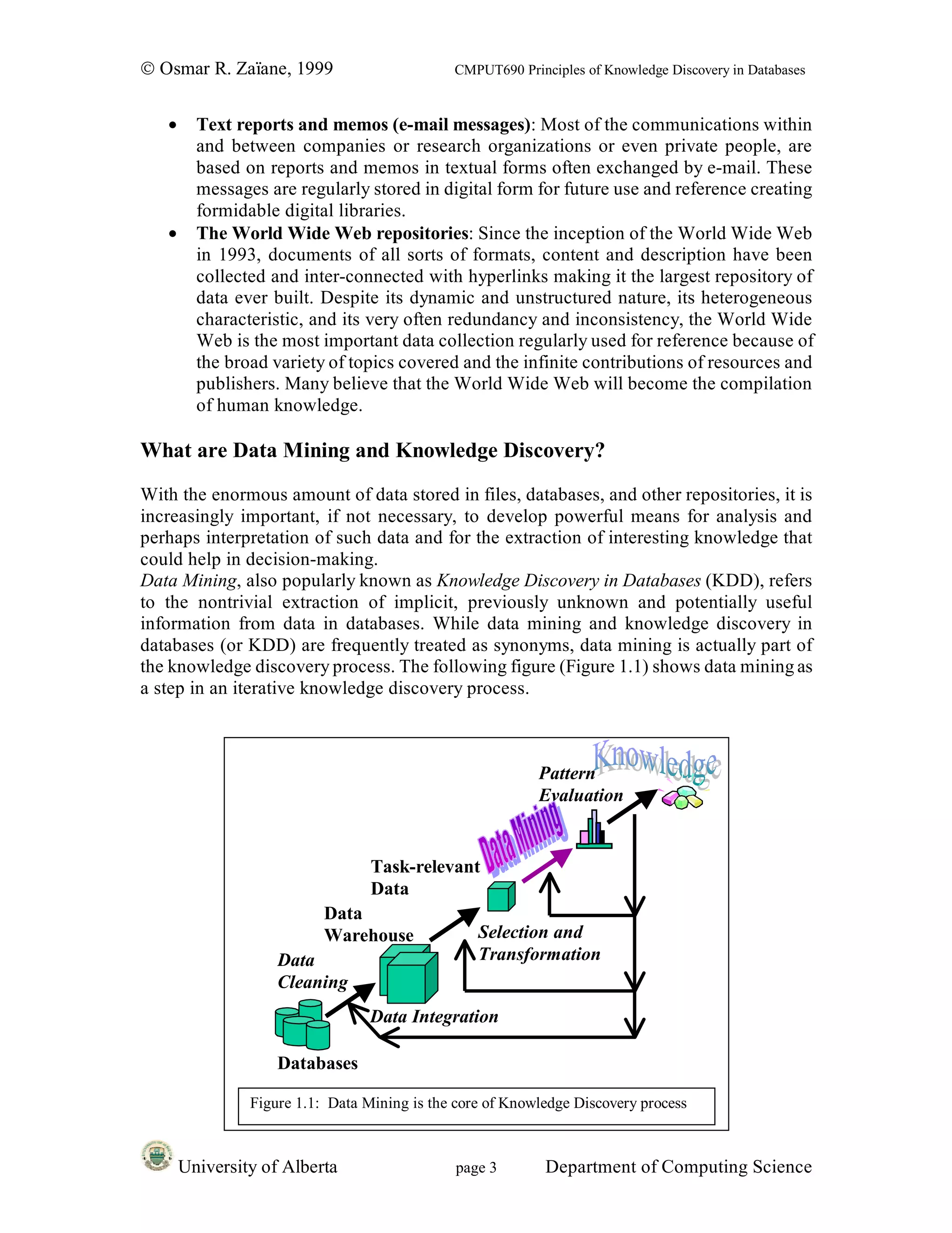 © Osmar R. Zaïane, 1999                       CMPUT690 Principles of Knowledge Discovery in Databases


   •     Text reports and memos (e-mail messages): Most of the communications within
         and between companies or research organizations or even private people, are
         based on reports and memos in textual forms often exchanged by e-mail. These
         messages are regularly stored in digital form for future use and reference creating
         formidable digital libraries.
   •     The World Wide Web repositories: Since the inception of the World Wide Web
         in 1993, documents of all sorts of formats, content and description have been
         collected and inter-connected with hyperlinks making it the largest repository of
         data ever built. Despite its dynamic and unstructured nature, its heterogeneous
         characteristic, and its very often redundancy and inconsistency, the World Wide
         Web is the most important data collection regularly used for reference because of
         the broad variety of topics covered and the infinite contributions of resources and
         publishers. Many believe that the World Wide Web will become the compilation
         of human knowledge.

What are Data Mining and Knowledge Discovery?
With the enormous amount of data stored in files, databases, and other repositories, it is
increasingly important, if not necessary, to develop powerful means for analysis and
perhaps interpretation of such data and for the extraction of interesting knowledge that
could help in decision-making.
Data Mining, also popularly known as Knowledge Discovery in Databases (KDD), refers
to the nontrivial extraction of implicit, previously unknown and potentially useful
information from data in databases. While data mining and knowledge discovery in
databases (or KDD) are frequently treated as synonyms, data mining is actually part of
the knowledge discovery process. The following figure (Figure 1.1) shows data mining as
a step in an iterative knowledge discovery process.



                                                           Pattern
                                                           Evaluation


                                  Task-relevant
                                  Data
                           Data
                           Warehouse              Selection and
                    Data                          Transformation
                    Cleaning
                                  Data Integration

                    Databases

                Figure 1.1: Data Mining is the core of Knowledge Discovery process



       University of Alberta                   page 3       Department of Computing Science
 