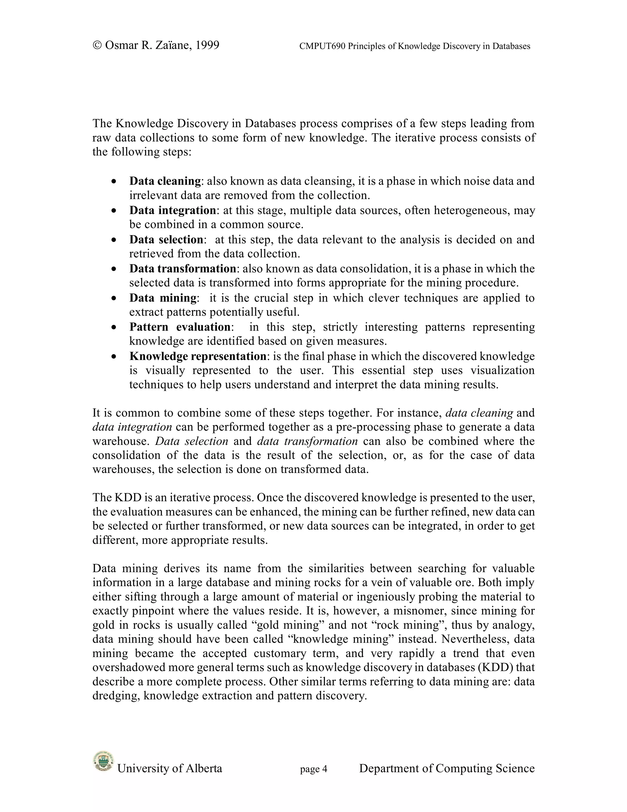 © Osmar R. Zaïane, 1999                    CMPUT690 Principles of Knowledge Discovery in Databases




The Knowledge Discovery in Databases process comprises of a few steps leading from
raw data collections to some form of new knowledge. The iterative process consists of
the following steps:

   •     Data cleaning: also known as data cleansing, it is a phase in which noise data and
         irrelevant data are removed from the collection.
   •     Data integration: at this stage, multiple data sources, often heterogeneous, may
         be combined in a common source.
   •     Data selection: at this step, the data relevant to the analysis is decided on and
         retrieved from the data collection.
   •     Data transformation: also known as data consolidation, it is a phase in which the
         selected data is transformed into forms appropriate for the mining procedure.
   •     Data mining: it is the crucial step in which clever techniques are applied to
         extract patterns potentially useful.
   •     Pattern evaluation: in this step, strictly interesting patterns representing
         knowledge are identified based on given measures.
   •     Knowledge representation: is the final phase in which the discovered knowledge
         is visually represented to the user. This essential step uses visualization
         techniques to help users understand and interpret the data mining results.

It is common to combine some of these steps together. For instance, data cleaning and
data integration can be performed together as a pre-processing phase to generate a data
warehouse. Data selection and data transformation can also be combined where the
consolidation of the data is the result of the selection, or, as for the case of data
warehouses, the selection is done on transformed data.

The KDD is an iterative process. Once the discovered knowledge is presented to the user,
the evaluation measures can be enhanced, the mining can be further refined, new data can
be selected or further transformed, or new data sources can be integrated, in order to get
different, more appropriate results.

Data mining derives its name from the similarities between searching for valuable
information in a large database and mining rocks for a vein of valuable ore. Both imply
either sifting through a large amount of material or ingeniously probing the material to
exactly pinpoint where the values reside. It is, however, a misnomer, since mining for
gold in rocks is usually called “gold mining” and not “rock mining”, thus by analogy,
data mining should have been called “knowledge mining” instead. Nevertheless, data
mining became the accepted customary term, and very rapidly a trend that even
overshadowed more general terms such as knowledge discovery in databases (KDD) that
describe a more complete process. Other similar terms referring to data mining are: data
dredging, knowledge extraction and pattern discovery.




       University of Alberta               page 4        Department of Computing Science
 