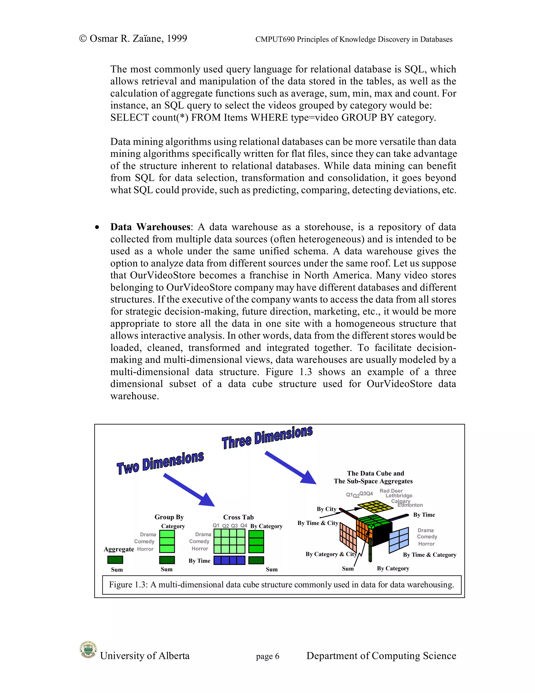 © Osmar R. Zaïane, 1999                                       CMPUT690 Principles of Knowledge Discovery in Databases


         The most commonly used query language for relational database is SQL, which
         allows retrieval and manipulation of the data stored in the tables, as well as the
         calculation of aggregate functions such as average, sum, min, max and count. For
         instance, an SQL query to select the videos grouped by category would be:
         SELECT count(*) FROM Items WHERE type=video GROUP BY category.

         Data mining algorithms using relational databases can be more versatile than data
         mining algorithms specifically written for flat files, since they can take advantage
         of the structure inherent to relational databases. While data mining can benefit
         from SQL for data selection, transformation and consolidation, it goes beyond
         what SQL could provide, such as predicting, comparing, detecting deviations, etc.


   •     Data Warehouses: A data warehouse as a storehouse, is a repository of data
         collected from multiple data sources (often heterogeneous) and is intended to be
         used as a whole under the same unified schema. A data warehouse gives the
         option to analyze data from different sources under the same roof. Let us suppose
         that OurVideoStore becomes a franchise in North America. Many video stores
         belonging to OurVideoStore company may have different databases and different
         structures. If the executive of the company wants to access the data from all stores
         for strategic decision-making, future direction, marketing, etc., it would be more
         appropriate to store all the data in one site with a homogeneous structure that
         allows interactive analysis. In other words, data from the different stores would be
         loaded, cleaned, transformed and integrated together. To facilitate decision-
         making and multi-dimensional views, data warehouses are usually modeled by a
         multi-dimensional data structure. Figure 1.3 shows an example of a three
         dimensional subset of a data cube structure used for OurVideoStore data
         warehouse.




                                                                                         The Data Cube and
                                                                                     The Sub-Space Aggregates
                                                                                                      Red Deer
                                                                                           Q1Q2Q3Q4     Lethbridge
                                                                                                          Calgary
                                                                                                            Edmonton
                                                                               By City
                      Group By                    Cross Tab                                                         By Time
                                               Q1 Q2 Q3 Q4 By Category   By Time & City
                          Category
                                                                                                                     Drama
                  Drama                Drama                                                                         Comedy
                Comedy               Comedy                                                                          Horror
       Aggregate Horror               Horror
                                                                           By Category & City                 By Time & Category
                                     By Time
         Sum              Sum                                   Sum                       Sum         By Category

         Figure 1.3: A multi-dimensional data cube structure commonly used in data for data warehousing.




       University of Alberta                                  page 6        Department of Computing Science
 