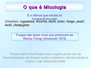 O que é MicologiaO que é Micologia
É a ciência que estuda os
fungos(Eumycota)
Sinonímia: cogumelos, micetos, mofo, bolor, hongo, yeast,
mold, champignon.
Fungos são seres vivos que pertencem ao
Reino Fungi (Ainsworth 1973)
•Foram outrora classificados como vegetais porém não são
fotossintetizantes, não formam tecidos verdadeiros, não têm parede de
celulose e não armazenam amido
 