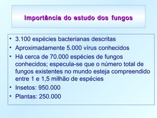Importância do estudo dosImportância do estudo dos fungosfungos
• 3.100 espécies bacterianas descritas
• Aproximadamente 5.000 vírus conhecidos
• Há cerca de 70.000 espécies de fungos
conhecidos; especula-se que o número total de
fungos existentes no mundo esteja compreendido
entre 1 e 1,5 milhão de espécies
• Insetos: 950.000
• Plantas: 250.000
 