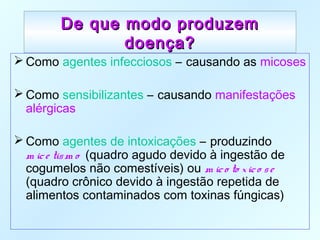 De que modo produzemDe que modo produzem
doença?doença?
 Como agentes infecciosos – causando as micoses
 Como sensibilizantes – causando manifestações
alérgicas
 Como agentes de intoxicações – produzindo
m ice tism o (quadro agudo devido à ingestão de
cogumelos não comestíveis) ou m ico to xico se
(quadro crônico devido à ingestão repetida de
alimentos contaminados com toxinas fúngicas)
 