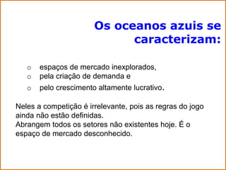 Os oceanos azuis se
                             caracterizam:

   o   espaços de mercado inexplorados,
   o   pela criação de demanda e
   o   pelo crescimento altamente lucrativo.

Neles a competição é irrelevante, pois as regras do jogo
ainda não estão definidas.
Abrangem todos os setores não existentes hoje. É o
espaço de mercado desconhecido.
 