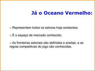 Já o Oceano Vermelho:

o Representam todos os setores hoje existentes;

o É o espaço de mercado conhecido;

o As fronteiras setoriais são definidas e aceitas, e as
regras competitivas do jogo são conhecidas.
 