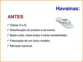 Havainas:
ANTES
 Classe D e E;
 Massificação do produto e da marca;
 Baixo custo, baixo preço e baixa rentabilidade;
 Fabricação de um único modelo;
 Mercado nacional.
 