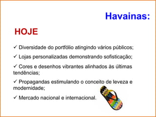 Havainas:
HOJE
 Diversidade do portfólio atingindo vários públicos;
 Lojas personalizadas demonstrando sofisticação;
 Cores e desenhos vibrantes alinhados às últimas
tendências;
 Propagandas estimulando o conceito de leveza e
modernidade;
 Mercado nacional e internacional.
 