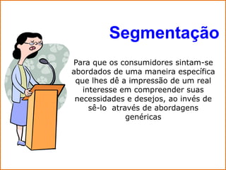 Segmentação
Para que os consumidores sintam-se
abordados de uma maneira específica
 que lhes dê a impressão de um real
   interesse em compreender suas
 necessidades e desejos, ao invés de
     sê-lo através de abordagens
               genéricas
 