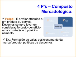 4 P’s – Composto
                            Mercadológico:
 Preço: É o valor atribuído a
um produto ou serviço.           Produto               Preço
Devemos sempre levar em
                                           Marketing
consideração custo-benefício,
a concorrência e o posicio-
namento                          Promoção          Ponto de
                                                       Venda

 Ex.: Formação do valor; posicionamento da
marca/produto, políticas de descontos
 