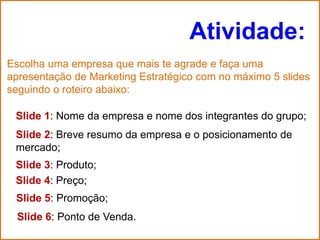 Atividade:
Escolha uma empresa que mais te agrade e faça uma
apresentação de Marketing Estratégico com no máximo 5 slides
seguindo o roteiro abaixo:

 Slide 1: Nome da empresa e nome dos integrantes do grupo;
 Slide 2: Breve resumo da empresa e o posicionamento de
 mercado;
 Slide 3: Produto;
 Slide 4: Preço;
 Slide 5: Promoção;
 Slide 6: Ponto de Venda.
 