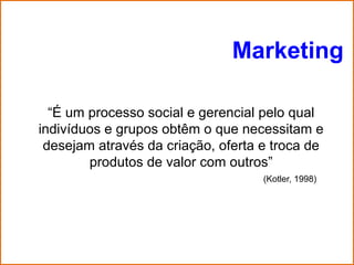 Marketing

  “É um processo social e gerencial pelo qual
indivíduos e grupos obtêm o que necessitam e
 desejam através da criação, oferta e troca de
        produtos de valor com outros”
                                    (Kotler, 1998)
 
