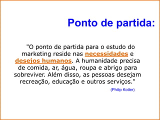 Ponto de partida:

    "O ponto de partida para o estudo do
   marketing reside nas necessidades e
desejos humanos. A humanidade precisa
 de comida, ar, água, roupa e abrigo para
sobreviver. Além disso, as pessoas desejam
  recreação, educação e outros serviços."
                               (Philip Kotler)
 