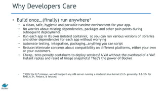 Why Developers Care
• Build once…(finally) run anywhere*
• A clean, safe, hygienic and portable runtime environment for your app.
• No worries about missing dependencies, packages and other pain points during
subsequent deployments.
• Run each app in its own isolated container, so you can run various versions of libraries
and other dependencies for each app without worrying
• Automate testing, integration, packaging…anything you can script
• Reduce/eliminate concerns about compatibility on different platforms, either your own
or your customers.
• Cheap, zero-penalty containers to deploy services? A VM without the overhead of a VM?
Instant replay and reset of image snapshots? That’s the power of Docker
• * With the 0.7 release, we will support any x86 server running a modern Linux kernel (3.2+ generally. 2.6.32+ for
RHEL 6.5+, Fedora, & related)
 