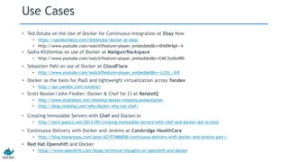 Use Cases
• Ted Dziuba on the Use of Docker for Continuous Integration at Ebay Now
• https://speakerdeck.com/teddziuba/docker-at-ebay
• http://www.youtube.com/watch?feature=player_embedded&v=0Hi0W4gX--4
• Sasha Klizhentas on use of Docker at Mailgun/Rackspace
• http://www.youtube.com/watch?feature=player_embedded&v=CMC3xdAo9RI
• Sebastien Pahl on use of Docker at CloudFlare
• http://www.youtube.com/watch?feature=player_embedded&v=-Lj3jt_-3r0
• Continuous Delivery with Docker and Jenkins at Cambridge HealthCare
• http://blog.howareyou.com/post/62157486858/continuous-delivery-with-docker-and-jenkins-part-i
• Red Hat Openshift and Docker
• https://www.openshift.com/blogs/technical-thoughts-on-openshift-and-docker
• Scott Bessler/John Fiedler: Docker & Chef for CI at RelateIQ
• http://www.slideshare.net/relateiq/docker-relateiq-presentation
• http://blog.relateiq.com/why-docker-why-not-chef/
• Creating Immutable Servers with Chef and Docker.io
• http://tech.paulcz.net/2013/09/creating-immutable-servers-with-chef-and-docker-dot-io.html
• Docker as the basis for PaaS and lightweight virtualization across Yandex
• http://api.yandex.com/cocaine/
 