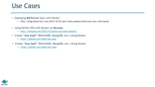 Use Cases
• Deploying BitTorrent Sync with Docker
• http://blog.bittorrent.com/2013/10/22/sync-hacks-deploy-bittorrent-sync-with-docke
• Using Netflix OSS with Docker at Nirmata
• http://nirmata.com/2013/10/netflix-oss-meet-docker/
• Create “Any SaaS” (RethinkDB, MongoDB, etc.) Using Docker
• https://github.com/keeb/any-saas
• Create “Any SaaS” (RethinkDB, MongoDB, etc.) Using Docker
• https://github.com/keeb/any-saas
 