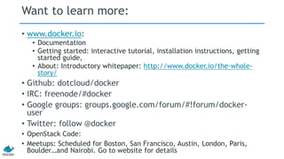 Want to learn more:
• www.docker.io:
• Documentation
• Getting started: interactive tutorial, installation instructions, getting
started guide,
• About: Introductory whitepaper: http://www.docker.io/the-whole-
story/
• Github: dotcloud/docker
• IRC: freenode/#docker
• Google groups: groups.google.com/forum/#!forum/docker-
user
• Twitter: follow @docker
• OpenStack Code:
• Meetups: Scheduled for Boston, San Francisco, Austin, London, Paris,
Boulder…and Nairobi. Go to website for details
 