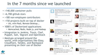 In the 7 months since we launched
• >140,000 container pulls
• >6,700 github stars
• >180 non-employee contributors
• >150 projects built on top of docker
• UIs, mini-PaaS, Remote Desktop….
• 1000’s of Dockerized applications
• Memcached, Redis, Node.js…and Hadoop
• Integration in Jenkins, Travis, Chef,
Puppet, Salt, Vagrant and OpenStack
• Meetups arranged around the
world…with organizations like Ebay,
Cloudflare, Yandex, and Rackspace
presenting on their use of Docker
 