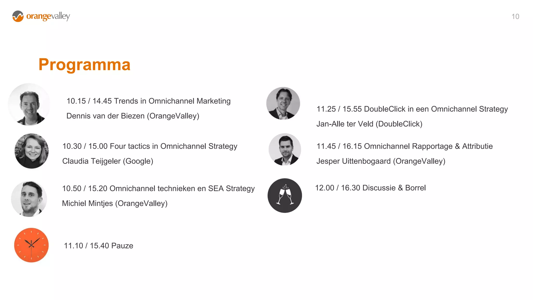Programma
10
10.15 / 14.45 Trends in Omnichannel Marketing
Dennis van der Biezen (OrangeValley)
10.30 / 15.00 Four tactics in Omnichannel Strategy
Claudia Teijgeler (Google)
10.50 / 15.20 Omnichannel technieken en SEA Strategy
Michiel Mintjes (OrangeValley)
11.25 / 15.55 DoubleClick in een Omnichannel Strategy
Jan-Alle ter Veld (DoubleClick)
11.45 / 16.15 Omnichannel Rapportage & Attributie
Jesper Uittenbogaard (OrangeValley)
12.00 / 16.30 Discussie & Borrel
11.10 / 15.40 Pauze
 