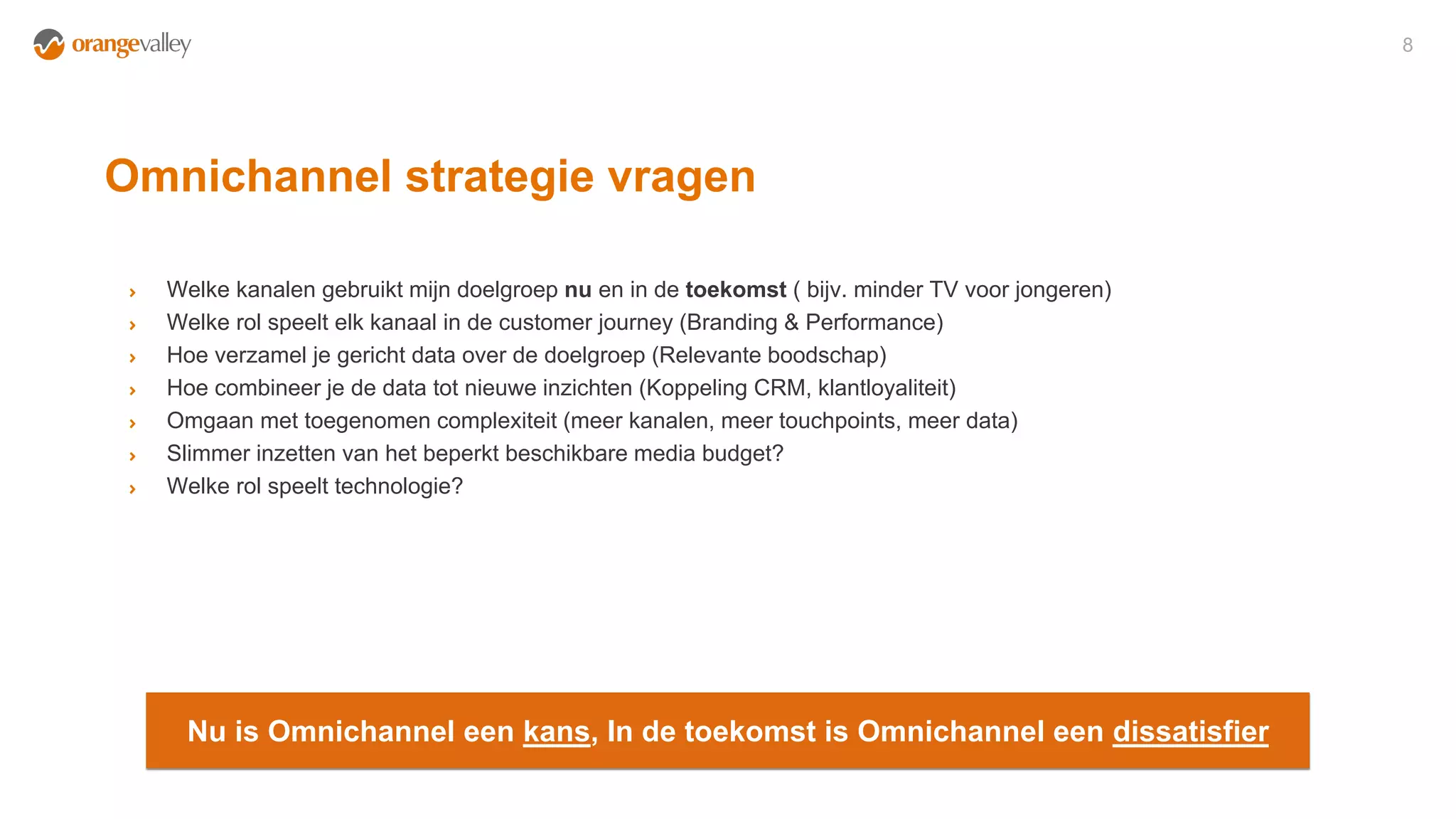 Omnichannel strategie vragen
8
Welke kanalen gebruikt mijn doelgroep nu en in de toekomst ( bijv. minder TV voor jongeren)
Welke rol speelt elk kanaal in de customer journey (Branding & Performance)
Hoe verzamel je gericht data over de doelgroep (Relevante boodschap)
Hoe combineer je de data tot nieuwe inzichten (Koppeling CRM, klantloyaliteit)
Omgaan met toegenomen complexiteit (meer kanalen, meer touchpoints, meer data)
Slimmer inzetten van het beperkt beschikbare media budget?
Welke rol speelt technologie?
Nu is Omnichannel een kans, In de toekomst is Omnichannel een dissatisfier
 