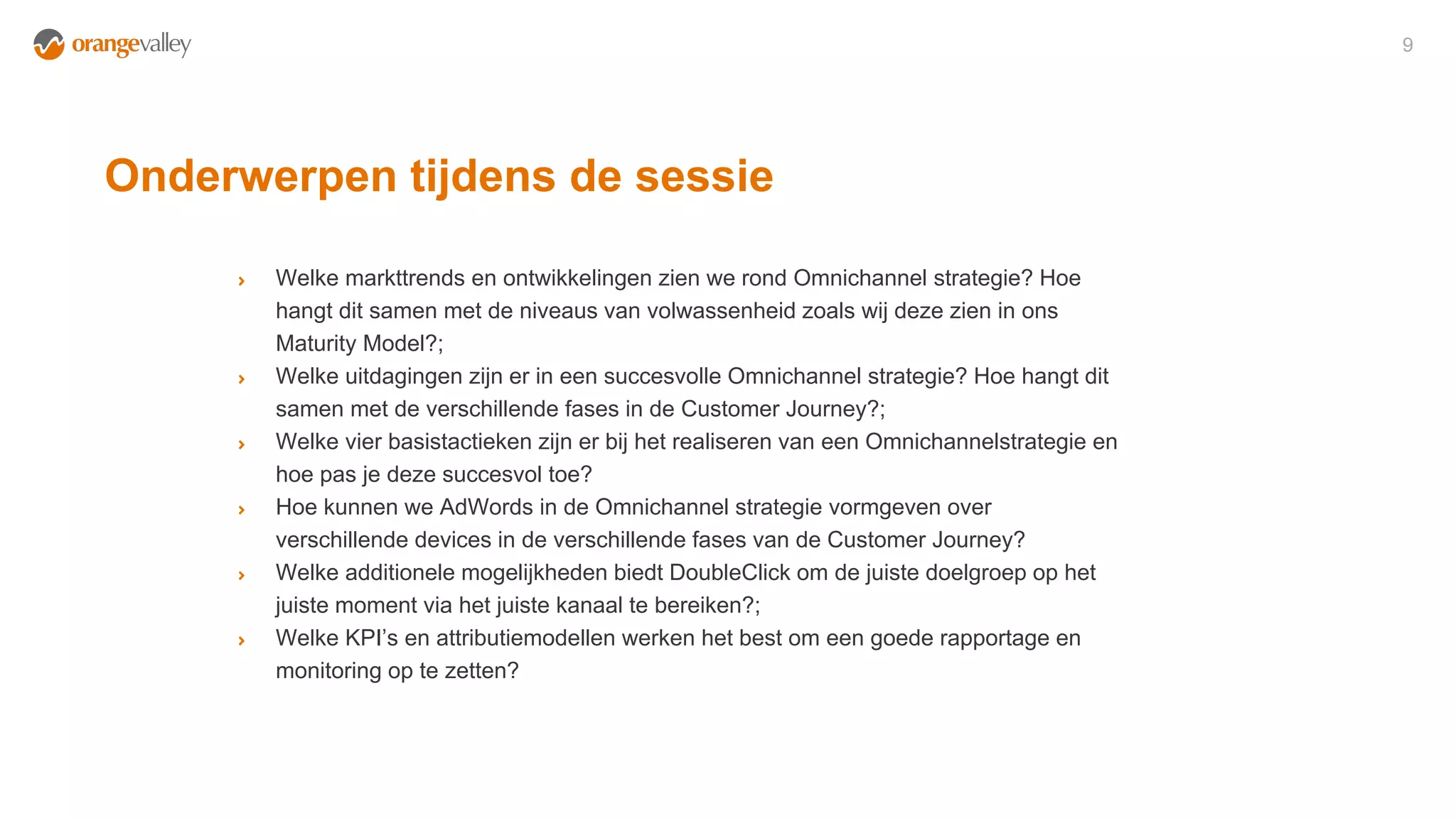 Onderwerpen tijdens de sessie
9
Welke markttrends en ontwikkelingen zien we rond Omnichannel strategie? Hoe
hangt dit samen met de niveaus van volwassenheid zoals wij deze zien in ons
Maturity Model?;
Welke uitdagingen zijn er in een succesvolle Omnichannel strategie? Hoe hangt dit
samen met de verschillende fases in de Customer Journey?;
Welke vier basistactieken zijn er bij het realiseren van een Omnichannelstrategie en
hoe pas je deze succesvol toe?
Hoe kunnen we AdWords in de Omnichannel strategie vormgeven over
verschillende devices in de verschillende fases van de Customer Journey?
Welke additionele mogelijkheden biedt DoubleClick om de juiste doelgroep op het
juiste moment via het juiste kanaal te bereiken?;
Welke KPI’s en attributiemodellen werken het best om een goede rapportage en
monitoring op te zetten?
 