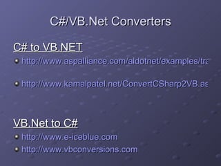 C#/VB.Net Converters C# to VB.NET http://www.aspalliance.com/aldotnet/examples/translate.aspx   http://www.kamalpatel.net/ConvertCSharp2VB.aspx   VB.Net to C# http://www.e-iceblue.com   http://www.vbconversions.com   