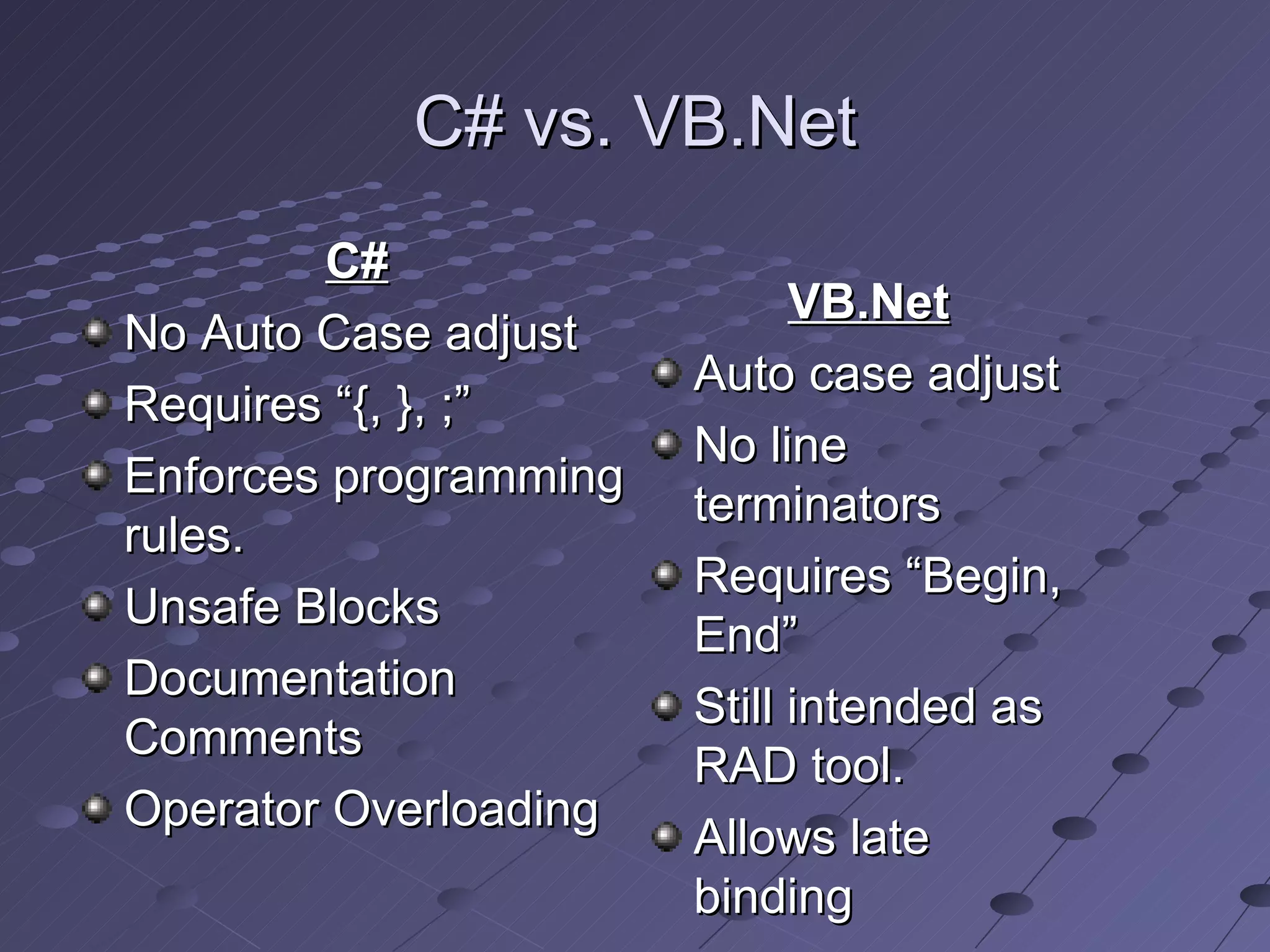 C# vs. VB.Net
        C#
                             VB.Net
No Auto Case adjust
                       Auto case adjust
Requires “{, }, ;”
                       No line
Enforces programming
                       terminators
rules.
                       Requires “Begin,
Unsafe Blocks
                       End”
Documentation
                       Still intended as
Comments
                       RAD tool.
Operator Overloading
                       Allows late
                       binding
 