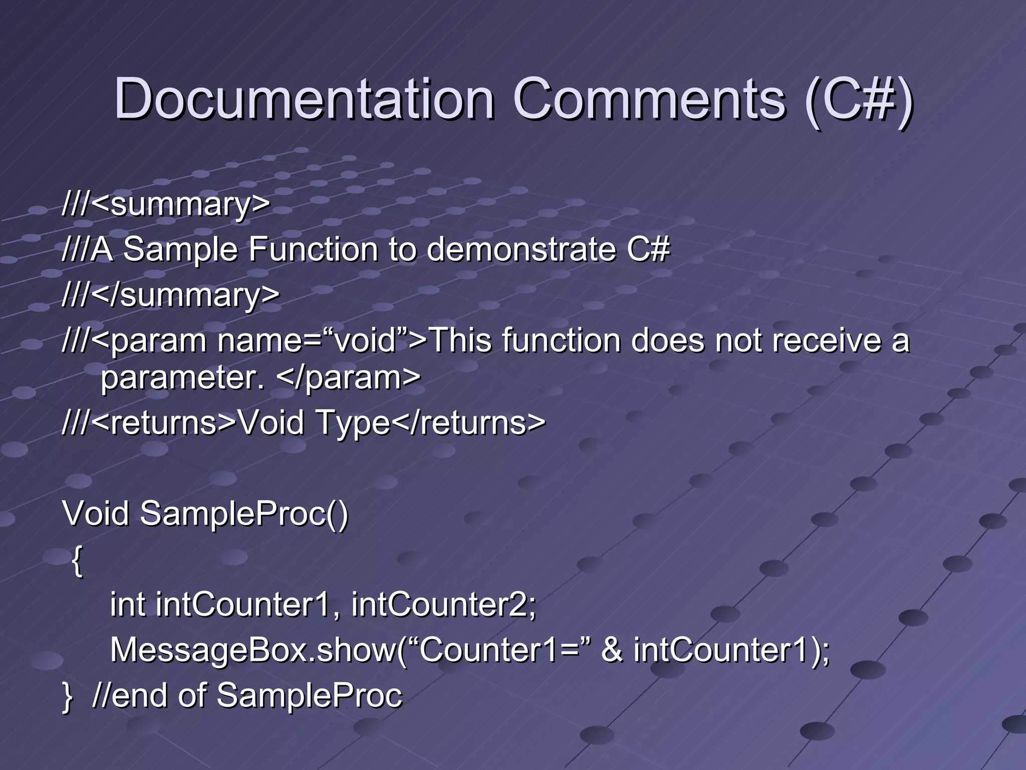 Documentation Comments (C#)
///<summary>
///A Sample Function to demonstrate C#
///</summary>
///<param name=“void”>This function does not receive a
   parameter. </param>
///<returns>Void Type</returns>

Void SampleProc()
 {
    int intCounter1, intCounter2;
    MessageBox.show(“Counter1=” & intCounter1);
} //end of SampleProc
 