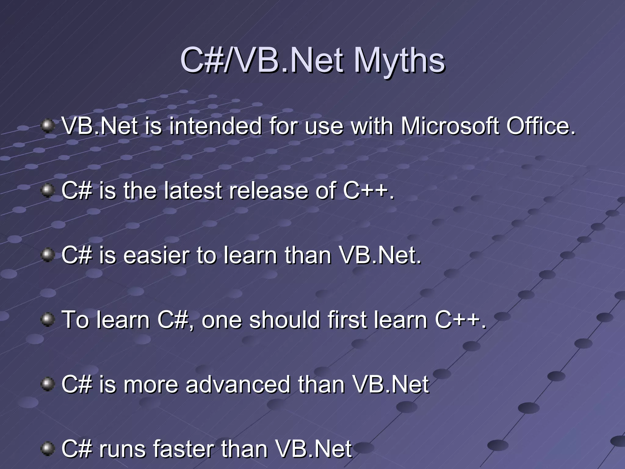 C#/VB.Net Myths
VB.Net is intended for use with Microsoft Office.

C# is the latest release of C++.

C# is easier to learn than VB.Net.

To learn C#, one should first learn C++.

C# is more advanced than VB.Net

C# runs faster than VB.Net
 