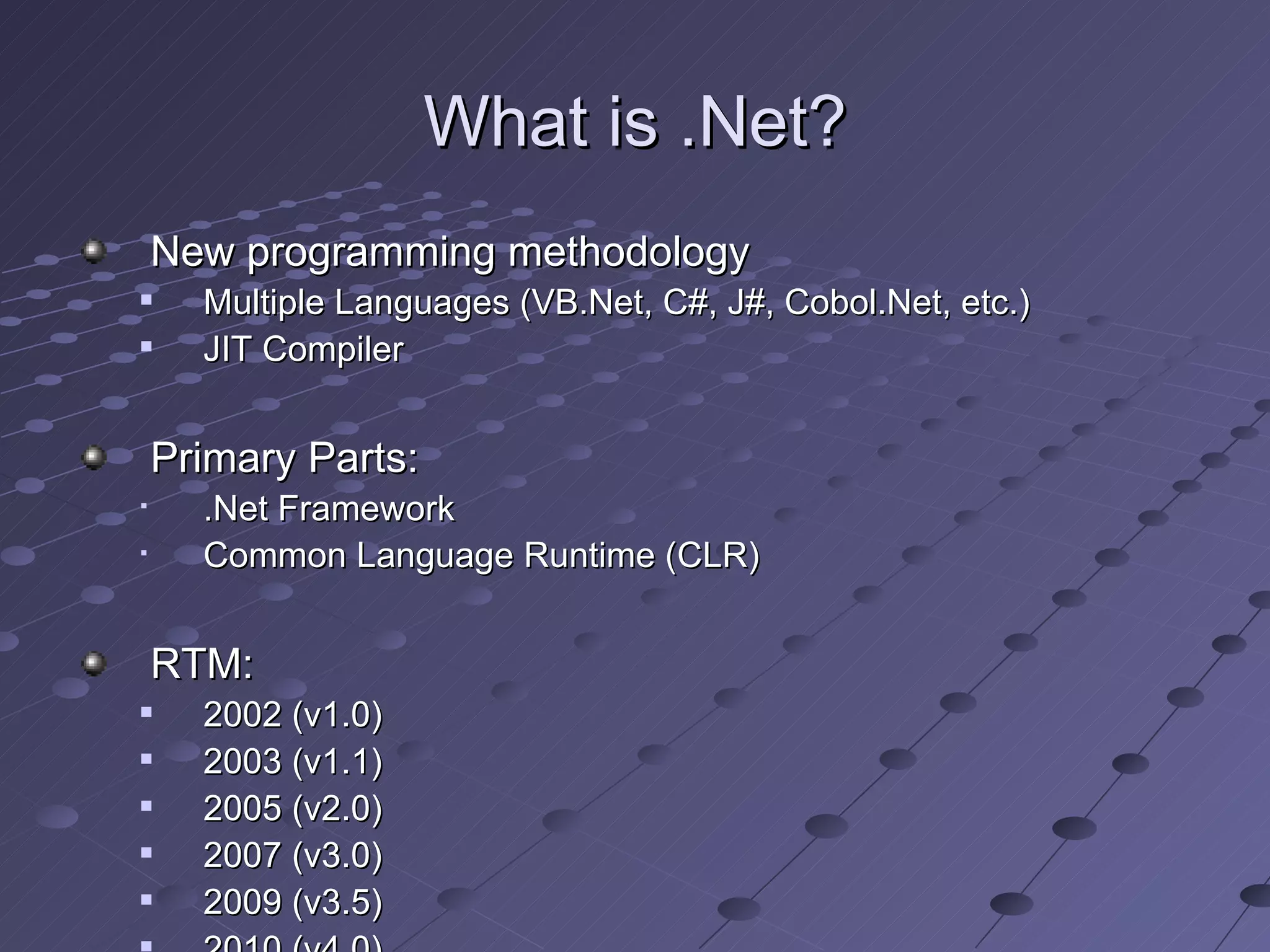 What is .Net?
    New programming methodology
     Multiple Languages (VB.Net, C#, J#, Cobol.Net, etc.)
     JIT Compiler


    Primary Parts:
     .Net Framework
     Common Language Runtime (CLR)


    RTM:
     2002 (v1.0)
     2003 (v1.1)
     2005 (v2.0)
     2007 (v3.0)
     2009 (v3.5)
 