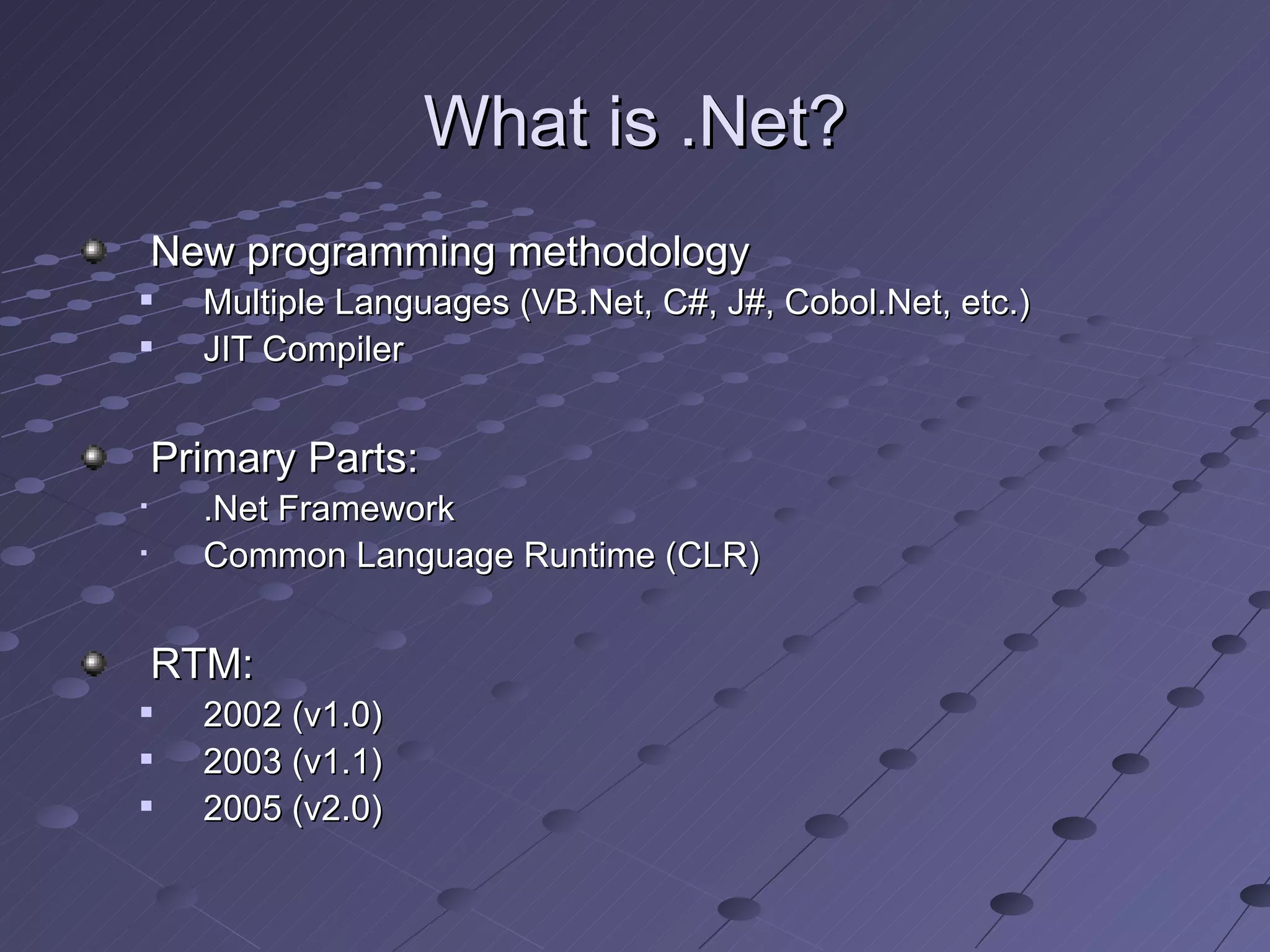 What is .Net?
    New programming methodology
     Multiple Languages (VB.Net, C#, J#, Cobol.Net, etc.)
     JIT Compiler


    Primary Parts:
     .Net Framework
     Common Language Runtime (CLR)


    RTM:
     2002 (v1.0)
     2003 (v1.1)
     2005 (v2.0)
 
