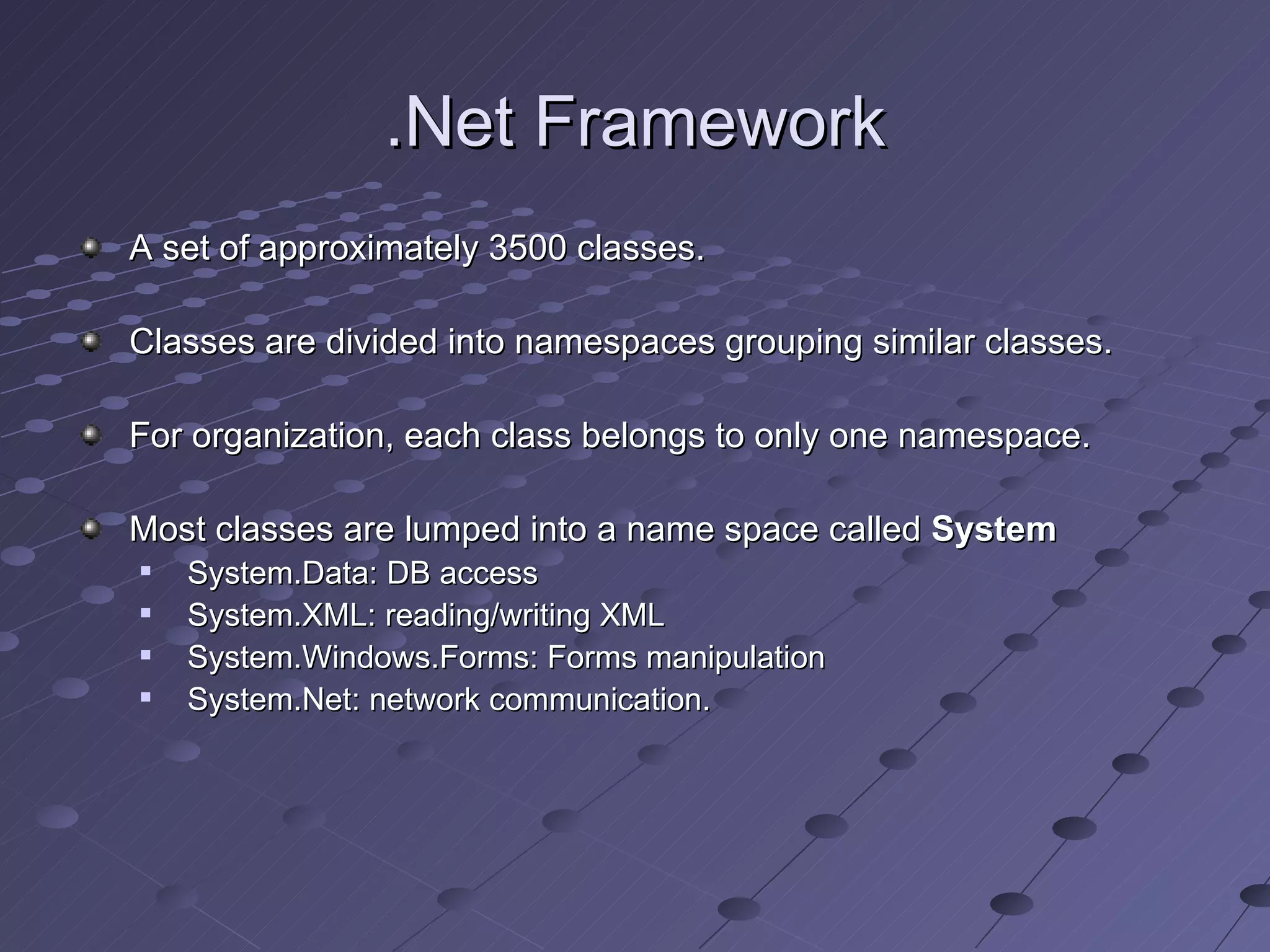 .Net Framework
A set of approximately 3500 classes.

Classes are divided into namespaces grouping similar classes.

For organization, each class belongs to only one namespace.

Most classes are lumped into a name space called System
   System.Data: DB access
   System.XML: reading/writing XML
   System.Windows.Forms: Forms manipulation
   System.Net: network communication.
 