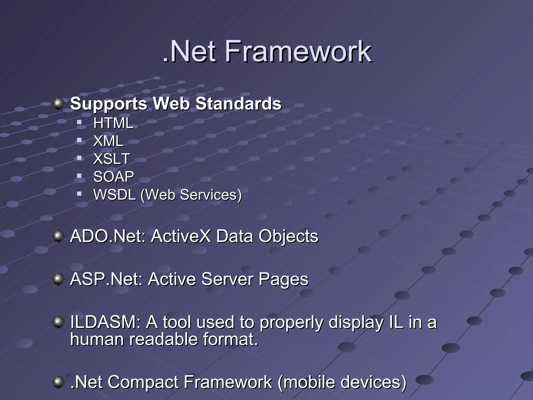 .Net Framework
Supports Web Standards
   HTML
   XML
   XSLT
   SOAP
   WSDL (Web Services)

ADO.Net: ActiveX Data Objects

ASP.Net: Active Server Pages

ILDASM: A tool used to properly display IL in a
human readable format.

.Net Compact Framework (mobile devices)
 