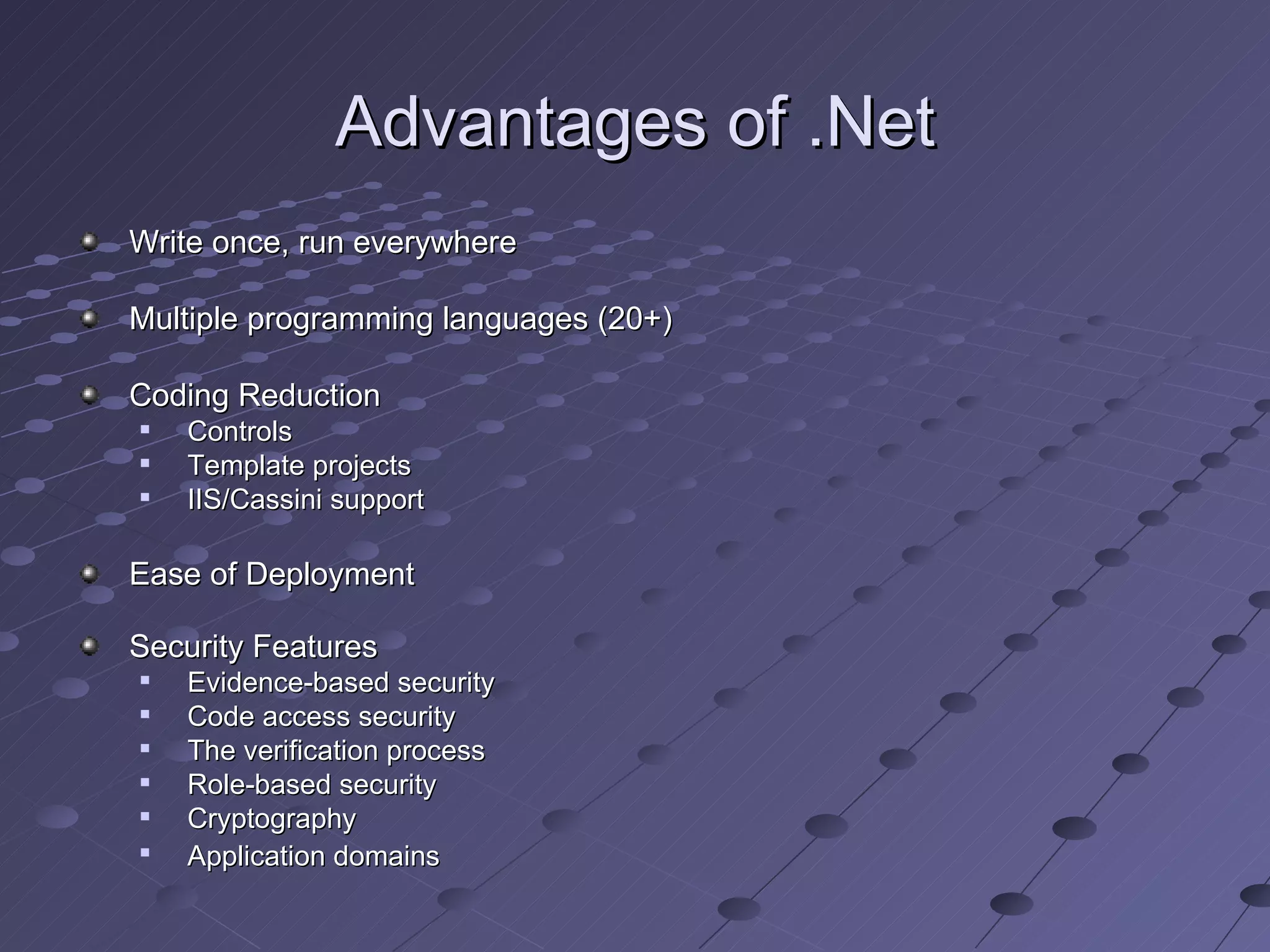 Advantages of .Net
Write once, run everywhere

Multiple programming languages (20+)

Coding Reduction
   Controls
   Template projects
   IIS/Cassini support

Ease of Deployment

Security Features
   Evidence-based security
   Code access security
   The verification process
   Role-based security
   Cryptography

    Application domains
 