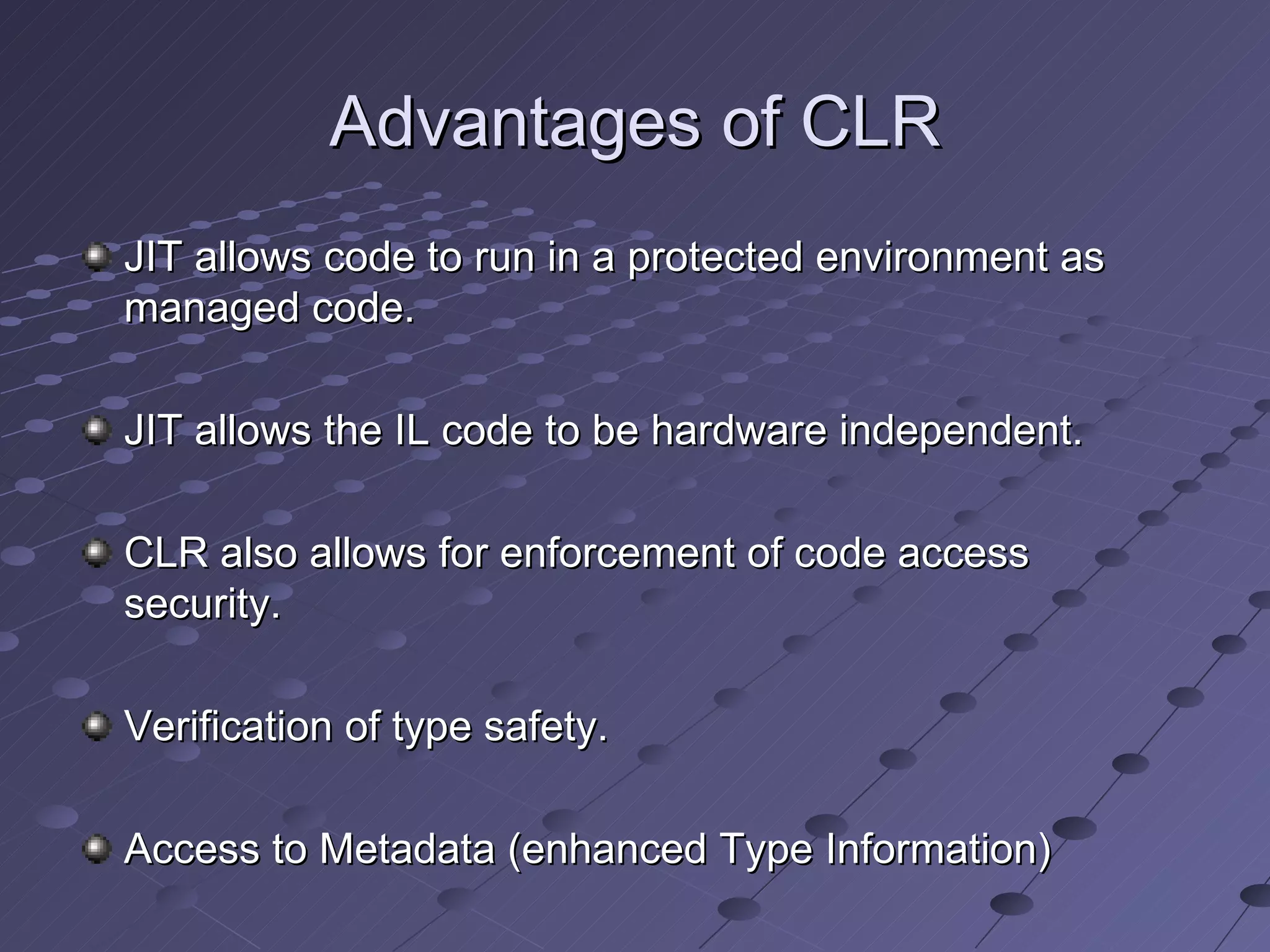 Advantages of CLR
JIT allows code to run in a protected environment as
managed code.

JIT allows the IL code to be hardware independent.

CLR also allows for enforcement of code access
security.

Verification of type safety.

Access to Metadata (enhanced Type Information)
 